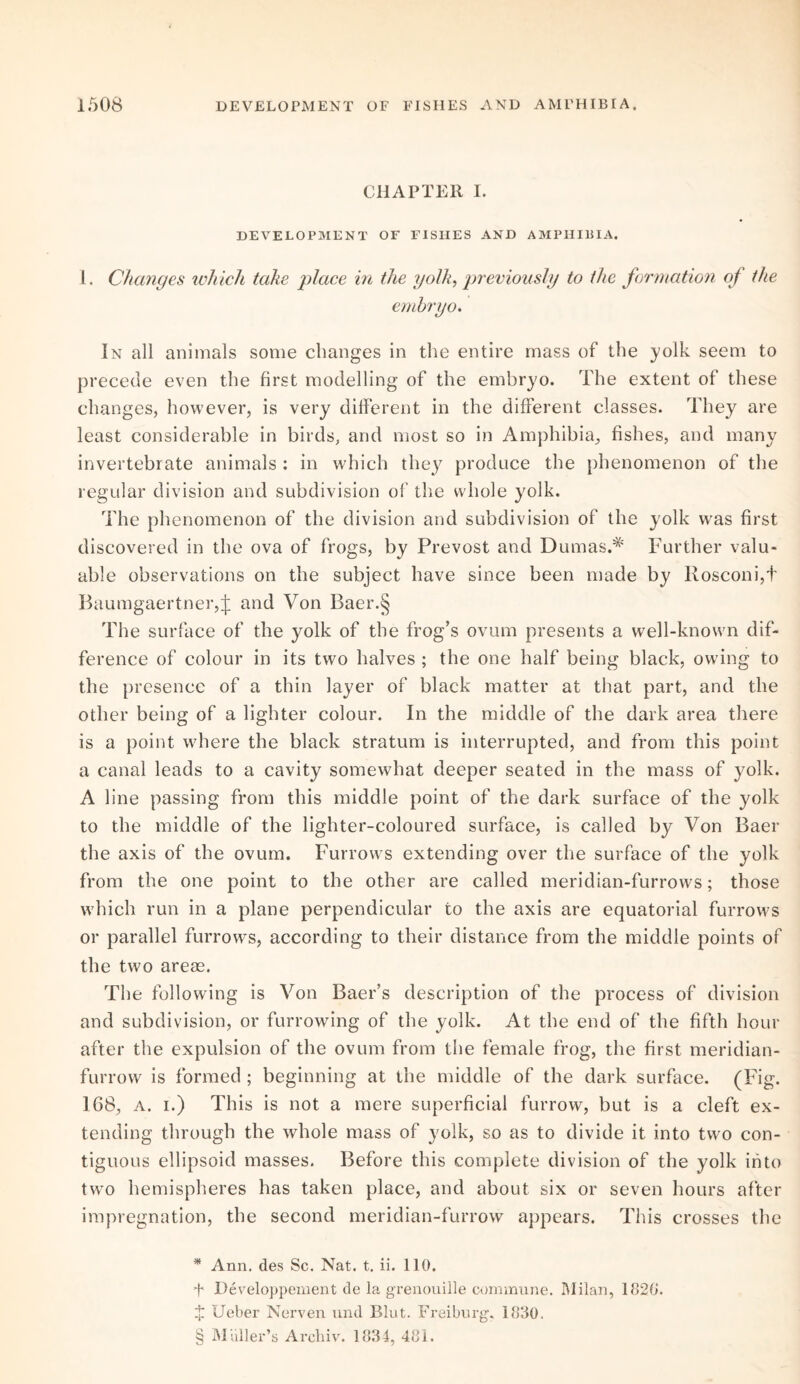 CHAPTER I. DEVELOPMENT OF FISHES AND AMPHIBIA. 1. Changes which take place in the yolk, previously to the formation of the embryo. In all animals some changes in the entire mass of the yolk seem to precede even the first modelling of the embryo. The extent of these changes, however, is very different in the different classes. They are least considerable in birds, and most so in Amphibia, fishes, and many invertebrate animals : in which they produce the phenomenon of the regular division and subdivision of the whole yolk. The phenomenon of the division and subdivision of the yolk was first discovered in the ova of frogs, by Prevost and Dumas.* * * § Further valu¬ able observations on the subject have since been made by Rosconi,t Baumgaertner,j: and Von Baer.§ The surface of the yolk of the frog’s ovum presents a well-known dif¬ ference of colour in its two halves ; the one half being black, owing to the presence of a thin layer of black matter at that part, and the other being of a lighter colour. In the middle of the dark area there is a point where the black stratum is interrupted, and from this point a canal leads to a cavity somewhat deeper seated in the mass of yolk. A line passing from this middle point of the dark surface of the yolk to the middle of the lighter-coloured surface, is called by Von Baer the axis of the ovum. Furrows extending over the surface of the yolk from the one point to the other are called meridian-furrows; those which run in a plane perpendicular to the axis are equatorial furrows or parallel furrows, according to their distance from the middle points of the two areas. The following is Von Baer’s description of the process of division and subdivision, or furrowing of the yolk. At the end of the fifth hour after the expulsion of the ovum from the female frog, the first meridian- furrow is formed ; beginning at the middle of the dark surface. (Fig. 168, a. i.) This is not a mere superficial furrow, but is a cleft ex¬ tending through the whole mass of yolk, so as to divide it into two con¬ tiguous ellipsoid masses. Before this complete division of the yolk into twro hemispheres has taken place, and about six or seven hours after impregnation, the second meridian-furrow appears. This crosses the * Ann. des Sc. Nat. t. ii. 110. f Developpement de la grenouille commune. Milan, 1820. X Ueber Nerven und Blut. Freiburg, 1880. § Muller’s Archiv. 1834, 481.