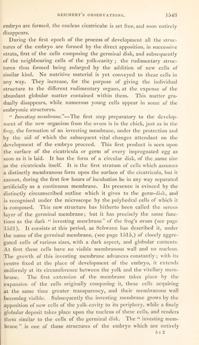 embryo are formed, the nucleus cicatriculae is set free, and soon entirely disappears. During the first epoch of the process of development all the struc¬ tures of the embryo are formed by the direct apposition, in successive strata, first of the cells composing the germinal disk, and subsequently of the neighbouring cells of the yolk-cavity ; the rudimentary struc¬ tures thus formed being enlarged by the addition of new cells of similar kind. No nutritive material is yet conveyed to these cells in any way. They increase, for the purpose of giving the individual structure to the different rudimentary organs, at the expense of the abundant globular matter contained within them. This matter gra¬ dually disappears, while numerous young cells appear in some of the embryonic structures. “ Investing membrane—The first step preparatory to the develop¬ ment of the new organism from the ovum is in the chick, just as in the frog, the formation of an investing membrane, under the protection and by the aid of which the subsequent vital changes attendant on the development of the embryo proceed. This first product is seen upon the surface of the cicatricula or germ of every impregnated egg as soon as it is laid. It has the form of a circular disk, of the same size as the cicatricula itself. It is the first stratum of cells which assumes a distinctly membranous form upon the surface of the cicatricula, but it cannot, during the first few hours of incubation be in any way separated artificially as a continuous membrane. Its presence is evinced by the distinctly circumscribed outline which it gives to the germ-disk, and is recognised under the microscope by the polyhedral cells of which it is composed. This new structure has hitherto been called the serous layer of the germinal membrane; but it has precisely the same func¬ tions as the dark “ investing membrane” of the frog’s ovum (see page 1521). It consists at this period, as Schwann has described it, under the name of the germinal membrane, (see page 1515,) of closely aggre¬ gated cells of various sizes, with a dark aspect, and globular contents. At first these cells have no visible membranous wall and no nucleus. The growth of this investing membrane advances constantly ; with its centre fixed at the place of development of the embryo, it extends uniformly at its circumference between the yolk and the vitellary mem¬ brane. The first extension of the membrane takes place by the expansion of the cells originally composing it, these cells acquiring at the same time greater transparency, and their membranous wall becoming visible. Subsequently the investing membrane grows by the apposition of new cells of the yolk-cavity to its periphery, while a finely globular deposit takes place upon the nucleus of these cells, and renders them similar to the cells of the germinal disk. The “ investing mem¬ brane ” is one of those structures of the embryo which are entirely