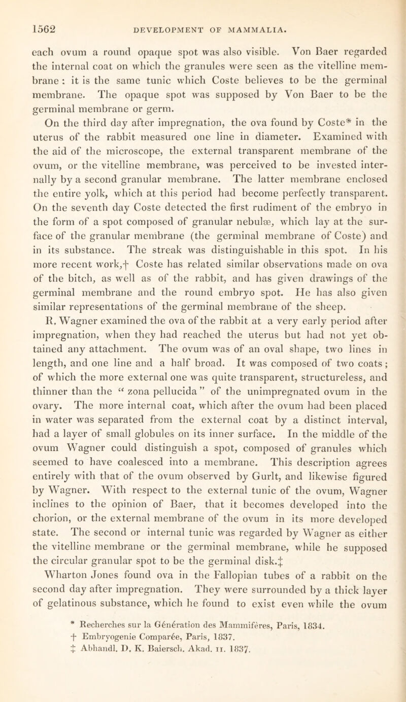 each ovum a round opaque spot was also visible. Von Baer regarded the internal coat on which the granules were seen as the vitelline mem¬ brane : it is the same tunic which Coste believes to be the germinal membrane. The opaque spot was supposed by Von Baer to be the germinal membrane or germ. On the third day after impregnation, the ova found by Coste* in the uterus of the rabbit measured one line in diameter. Examined with the aid of the microscope, the external transparent membrane of the ovum, or the vitelline membrane, was perceived to be invested inter¬ nally by a second granular membrane. The latter membrane enclosed the entire yolk, which at this period had become perfectly transparent. On the seventh day Coste detected the first rudiment of the embryo in the form of a spot composed of granular nebulae, which lay at the sur¬ face of the granular membrane (the germinal membrane of Coste) and in its substance. The streak was distinguishable in this spot. In his more recent work,-j- Coste has related similar observations made on ova of the bitch, as wTell as of the rabbit, and has given drawings of the germinal membrane and the round embryo spot. He has also given similar representations of the germinal membrane of the sheep. R. Wagner examined the ova of the rabbit at a very early period after impregnation, when they had reached the uterus but had not yet ob¬ tained any attachment. The ovum was of an oval shape, twro lines in length, and one line and a half broad. It was composed of twro coats ; of which the more external one was quite transparent, structureless, and thinner than the “ zona pellucida ” of the unimpregnated ovum in the ovary. The more internal coat, which after the ovum had been placed in water was separated from the external coat by a distinct interval, had a layer of small globules on its inner surface. In the middle of the ovum Wagner could distinguish a spot, composed of granules which seemed to have coalesced into a membrane. This description agrees entirely with that of the ovum observed by Gurlt, and likewise figured by Wagner. With respect to the external tunic of the ovum, Wagner inclines to the opinion of Baer, that it becomes developed into the chorion, or the external membrane of the ovum in its more developed state. The second or internal tunic was regarded by Wagner as either the vitelline membrane or the germinal membrane, while he supposed the circular granular spot to be the germinal disk.J Wharton Jones found ova in the Fallopian tubes of a rabbit on the second day after impregnation. They were surrounded by a thick layer of gelatinous substance, which he found to exist even while the ovum * Recherches sur la G6n4ration des Mammiferes, Paris, 1834. *f* Embryogenie Compar4e, Paris, 1837. + Abhandl. D. K. Baiersch. Akad. n. 1837.