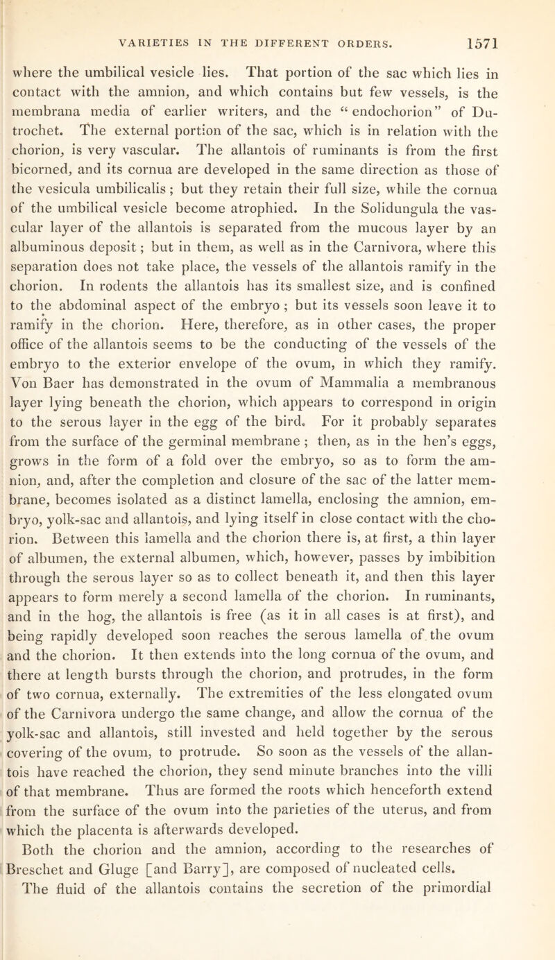 where the umbilical vesicle lies. That portion of the sac which lies in contact with the amnion, and which contains but few vessels, is the membrana media of earlier writers, and the “ endochorion” of Du- trochet. The external portion of the sac, which is in relation with the chorion, is very vascular. The allantois of ruminants is from the first bicorned, and its cornua are developed in the same direction as those of the vesicula umbilicalis; but they retain their full size, while the cornua of the umbilical vesicle become atrophied. In the Solidungula the vas¬ cular layer of the allantois is separated from the mucous layer by an albuminous deposit; but in them, as well as in the Carnivora, where this separation does not take place, the vessels of the allantois ramify in the chorion. In rodents the allantois has its smallest size, and is confined to the abdominal aspect of the embryo ; but its vessels soon leave it to ramify in the chorion. Here, therefore, as in other cases, the proper office of the allantois seems to be the conducting of the vessels of the embryo to the exterior envelope of the ovum, in which they ramify. Von Baer has demonstrated in the ovum of Mammalia a membranous layer lying beneath the chorion, which appears to correspond in origin to the serous layer in the egg of the bird* For it probably separates from the surface of the germinal membrane ; then, as in the hen’s eggs, grows in the form of a fold over the embryo, so as to form the am¬ nion, and, after the completion and closure of the sac of the latter mem¬ brane, becomes isolated as a distinct lamella, enclosing the amnion, em¬ bryo, yolk-sac and allantois, and lying itself in close contact with the cho¬ rion. Between this lamella and the chorion there is, at first, a thin layer of albumen, the external albumen, which, however, passes by imbibition through the serous layer so as to collect beneath it, and then this layer appears to form merely a second lamella of the chorion. In ruminants, and in the hog, the allantois is free (as it in all cases is at first), and being rapidly developed soon reaches the serous lamella of the ovum and the chorion. It then extends into the long cornua of the ovum, and there at length bursts through the chorion, and protrudes, in the form of two cornua, externally. The extremities of the less elongated ovum of the Carnivora undergo the same change, and allow the cornua of the yolk-sac and allantois, still invested and held together by the serous covering of the ovum, to protrude. So soon as the vessels of the allan¬ tois have reached the chorion, they send minute branches into the villi of that membrane. Thus are formed the roots which henceforth extend from the surface of the ovum into the parieties of the uterus, and from which the placenta is afterwards developed. Both the chorion and the amnion, according to the researches of Breschet and Gluge [and Barry], are composed of nucleated cells. The fluid of the allantois contains the secretion of the primordial