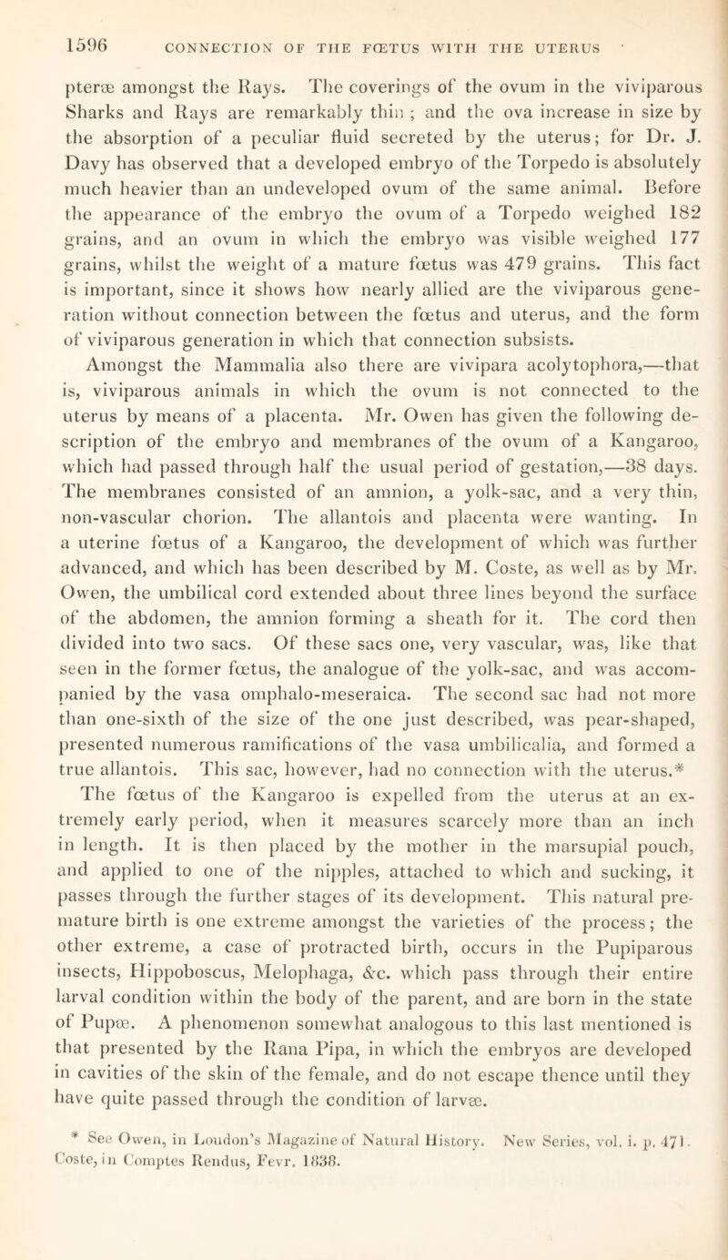 pterae amongst the Rays. The coverings of the ovum in the viviparous Sharks and Rays are remarkably thin ; and the ova increase in size by the absorption of a peculiar fluid secreted by the uterus; for Dr. J. Davy has observed that a developed embryo of the Torpedo is absolutely much heavier than an undeveloped ovum of the same animal. Before the appearance of the embryo the ovum of a Torpedo weighed 182 grains, and an ovum in which the embrjm was visible weighed 177 grains, whilst the weight of a mature foetus was 479 grains. This fact is important, since it shows how nearly allied are the viviparous gene¬ ration without connection between the foetus and uterus, and the form of viviparous generation in which that connection subsists. Amongst the Mammalia also there are vivipara acolytophora,—that is, viviparous animals in which the ovum is not connected to the uterus by means of a placenta. Mr. Owen has given the following de¬ scription of the embryo and membranes of the ovum of a Kangaroo, which had passed through half the usual period of gestation,—38 days. The membranes consisted of an amnion, a yolk-sac, and a very thin, non-vascular chorion. The allantois and placenta were wanting. In a uterine foetus of a Kangaroo, the development of which was further advanced, and which has been described by M. Coste, as well as by Mr. Owen, the umbilical cord extended about three lines beyond the surface of the abdomen, the amnion forming a sheath for it. The cord then divided into two sacs. Of these sacs one, very vascular, was, like that seen in the former foetus, the analogue of the yolk-sac, and was accom¬ panied by the vasa omphalo-meseraica. The second sac had not more than one-sixth of the size of the one just described, was pear-shaped, presented numerous ramifications of the vasa umbilicalia, and formed a true allantois. This sac, however, had no connection with the uterus.* The foetus of the Kangaroo is expelled from the uterus at an ex¬ tremely early period, when it measures scarcely more than an inch in length. It is then placed by the mother in the marsupial pouch, and applied to one of the nipples, attached to which and sucking, it passes through the further stages of its development. This natural pre¬ mature birth is one extreme amongst the varieties of the process; the other extreme, a case of protracted birth, occurs in the Pupiparous insects, Hippoboscus, Melophaga, &c. which pass through their entire larval condition within the body of the parent, and are born in the state of Pupae. A phenomenon somewhat analogous to this last mentioned is that presented by the Rana Pipa, in which the embryos are developed in cavities of the skin of the female, and do not escape thence until they have quite passed through the condition of larvae. * See Owen, in Loudon’s Magazine of Natural History. New Series, vol. i. p. 471, Coste, in Comptes Rendus, Fevr. 1838.