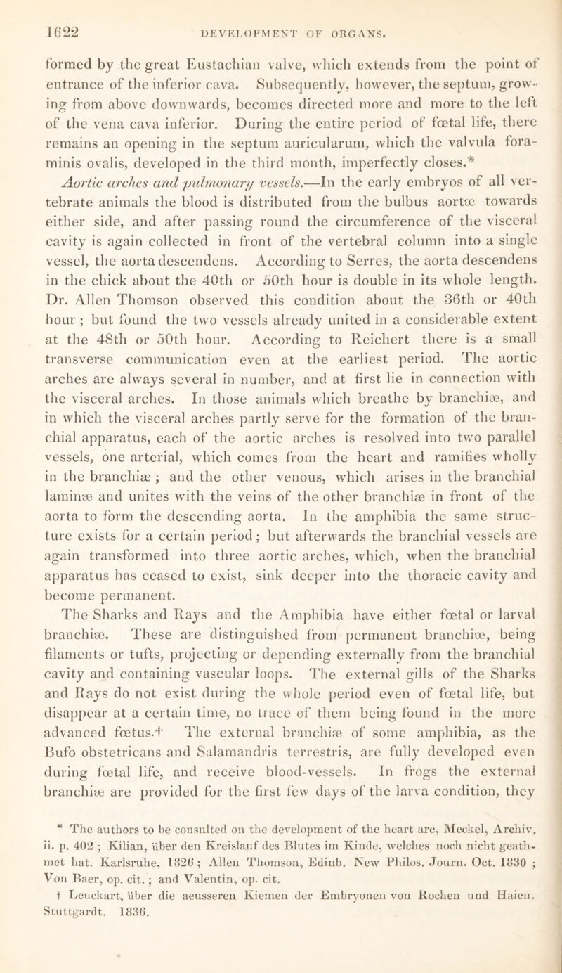 formed by the great Eustachian valve, which extends from the point of entrance of the inferior cava. Subsequently, however, the septum, grow¬ ing from above downwards, becomes directed more and more to the left of the vena cava inferior. During the entire period of foetal life, there remains an opening in the septum auricularum, which the valvula fora- minis ovalis, developed in the third month, imperfectly closes.* Aortic arches and pulmonary vessels.—In the early embryos of all ver¬ tebrate animals the blood is distributed from the bulbus aortee towards either side, and after passing round the circumference of the visceral cavity is again collected in front of the vertebral column into a single vessel, the aorta descendens. According to Serres, the aorta descendens in the chick about the 40th or 50th hour is double in its whole length. Dr. Allen Thomson observed this condition about the 36th or 40th hour ; but found the two vessels already united in a considerable extent at the 48th or 50th hour. According to Reichert there is a small transverse communication even at the earliest period. The aortic arches are always several in number, and at first lie in connection with the visceral arches. In those animals which breathe by branchiae, and in which the visceral arches partly serve for the formation of the bran¬ chial apparatus, each of the aortic arches is resolved into two parallel vessels, one arterial, which comes from the heart and ramifies wholly in the branchiae ; and the other venous, which arises in the branchial laminae and unites with the veins of the other branchiae in front of the aorta to form the descending aorta. In the amphibia the same struc¬ ture exists for a certain period; but afterwards the branchial vessels are again transformed into three aortic arches, which, when the branchial apparatus has ceased to exist, sink deeper into the thoracic cavity and become permanent. The Sharks and Ilays and the Amphibia have either foetal or larval branchiae. These are distinguished from permanent branchiae, being filaments or tufts, projecting or depending externally from the branchial cavity and containing vascular loops. The external gills of the Sharks and Rays do not exist during the whole period even of foetal life, but disappear at a certain time, no trace of them being found in the more advanced foetus.t The external branchiae of some amphibia, as the Bufo obstetricans and Salamandris terrestris, are fully developed even during foetal life, and receive blood-vessels. In frogs the external branchiae are provided for the first few days of the larva condition, they * The authors to be consulted on the development of the heart are, Meckel, Archiv. ii. p. 402 ; Kilian, uber den Kreislauf des Blutes im Kinde, welches noch nicht geath- met hat. Karlsruhe, 182G; Allen Thomson, Edinb, New Philos. Journ. Oct. 1830 ; Von Baer, op. cit.; and Valentin, op. cit. t Leuckart, Uber die aeusseren Kieinen der Embryonen von Rochen and Haien. Stuttgardt. 183G.