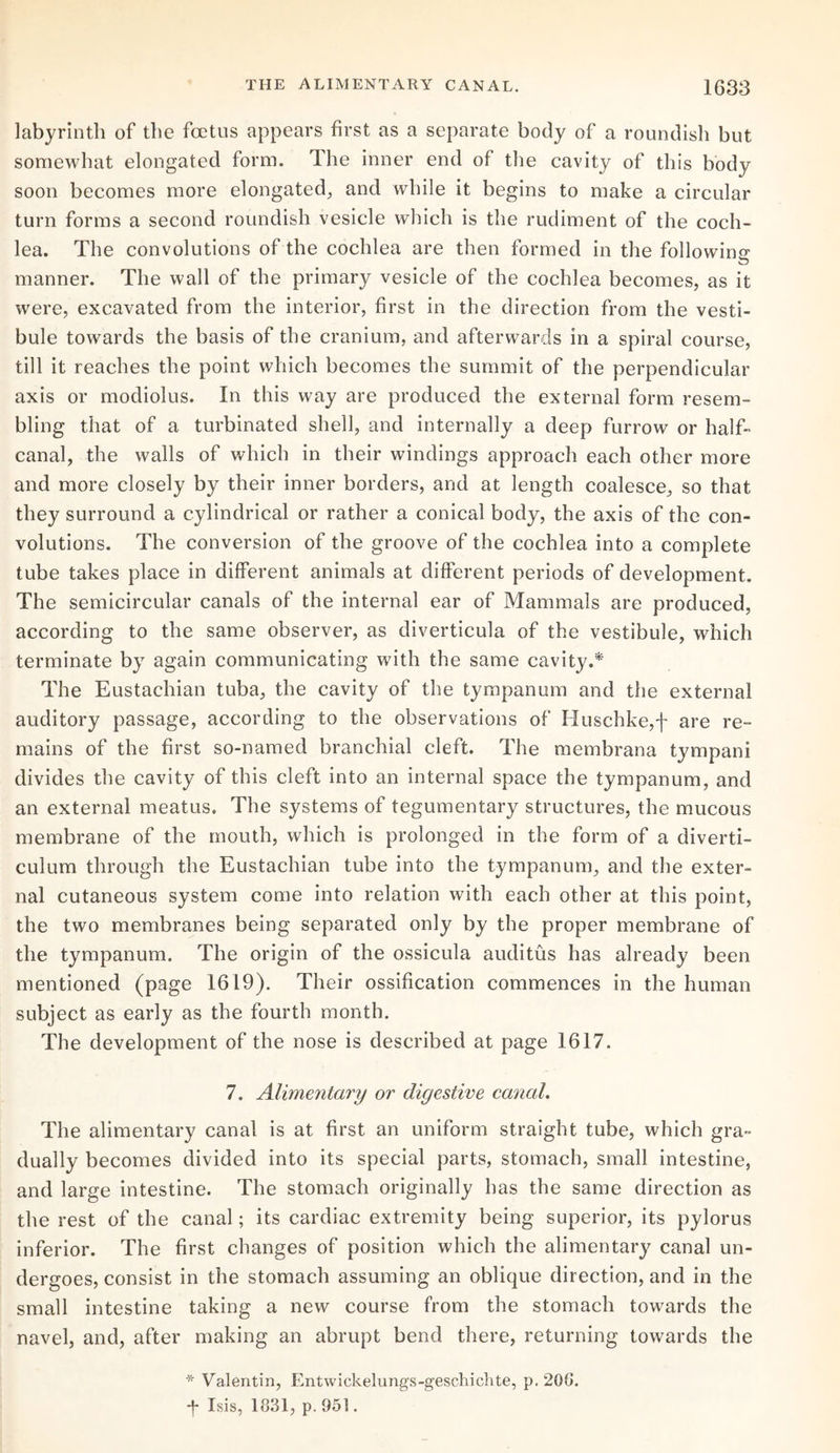 labyrinth of the foetus appears first as a separate body of a roundish but somewhat elongated form. The inner end of the cavity of this body soon becomes more elongated, and while it begins to make a circular turn forms a second roundish vesicle which is the rudiment of the coch¬ lea. The convolutions of the cochlea are then formed in the following manner. The wall of the primary vesicle of the cochlea becomes, as it were, excavated from the interior, first in the direction from the vesti¬ bule towards the basis of the cranium, and afterwards in a spiral course, till it reaches the point which becomes the summit of the perpendicular axis or modiolus. In this way are produced the external form resem¬ bling that of a turbinated shell, and internally a deep furrow or half- canal, the walls of which in their windings approach each other more and more closely by their inner borders, and at length coalesce, so that they surround a cylindrical or rather a conical body, the axis of the con¬ volutions. The conversion of the groove of the cochlea into a complete tube takes place in different animals at different periods of development. The semicircular canals of the internal ear of Mammals are produced, according to the same observer, as diverticula of the vestibule, which terminate by again communicating with the same cavity.* The Eustachian tuba, the cavity of the tympanum and the external auditory passage, according to the observations of Huschke,f are re¬ mains of the first so-named branchial cleft. The membrana tympani divides the cavity of this cleft into an internal space the tympanum, and an external meatus. The systems of tegumentary structures, the mucous membrane of the mouth, which is prolonged in the form of a diverti¬ culum through the Eustachian tube into the tympanum, and the exter¬ nal cutaneous system come into relation with each other at this point, the two membranes being separated only by the proper membrane of the tympanum. The origin of the ossicula auditus has already been mentioned (page 1619). Their ossification commences in the human subject as early as the fourth month. The development of the nose is described at page 1617. 7. Alimentary or digestive canal. The alimentary canal is at first an uniform straight tube, which gra¬ dually becomes divided into its special parts, stomach, small intestine, and large intestine. The stomach originally has the same direction as the rest of the canal; its cardiac extremity being superior, its pylorus inferior. The first changes of position which the alimentary canal un¬ dergoes, consist in the stomach assuming an oblique direction, and in the small intestine taking a new course from the stomach towards the navel, and, after making an abrupt bend there, returning towards the * Valentin, Entwickelungs-geschichte, p. 20G. *f- Isis, 1831, p. 951.