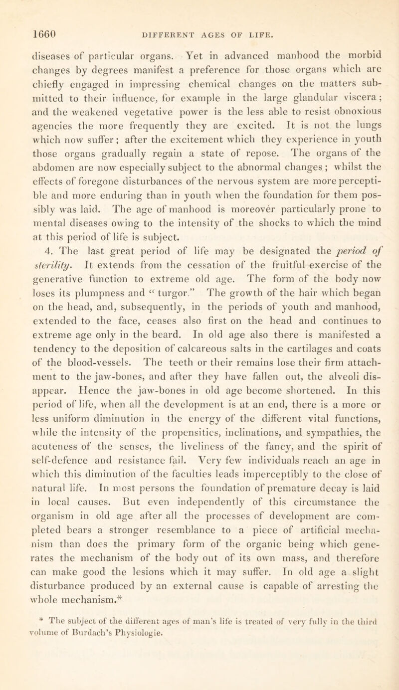 diseases of particular organs. Yet in advanced manhood the morbid changes by degrees manifest a preference for those organs which are chiefly engaged in impressing chemical changes on the matters sub¬ mitted to their influence., for example in the large glandular viscera ; and the weakened vegetative power is the less able to resist obnoxious agencies the more frequently they are excited. It is not the lungs which now suffer; after the excitement which they experience in youth those organs gradually regain a state of repose. The organs of the abdomen are now especially subject to the abnormal changes; whilst the effects of foregone disturbances of the nervous system are more percepti¬ ble and more enduring than in youth when the foundation for them pos¬ sibly was laid. The age of manhood is moreover particularly prone to mental diseases owing to the intensity of the shocks to which the mind at this period of life is subject. 4. The last great period of life may be designated the period of sterility. It extends from the cessation of the fruitful exercise of the generative function to extreme old age. The form of the body now loses its plumpness and “ turgor.” The growth of the hair which began on the head, and, subsequently, in the periods of youth and manhood, extended to the face, ceases also first on the head and continues to extreme age only in the beard. In old age also there is manifested a tendency to the deposition of calcareous salts in the cartilages and coats of the blood-vessels. The teeth or their remains lose their firm attach¬ ment to the jaw-bones, and after they have fallen out, the alveoli dis¬ appear. Hence the jaw-bones in old age become shortened. In this period of life, when all the development is at an end, there is a more or less uniform diminution in the energy of the different vital functions, while the intensity of the propensities, inclinations, and sympathies, the acuteness of the senses, the liveliness of the fancy, and the spirit of self-defence and resistance fail. Very few individuals reach an age in which this diminution of the faculties leads imperceptibly to the close of natural life. In most persons the foundation of premature decay is laid in local causes. But even independently of this circumstance the organism in old age after all the processes of development are com¬ pleted bears a stronger resemblance to a piece of artificial mecha¬ nism than does the primary form of the organic being which gene¬ rates the mechanism of the body out of its own mass, and therefore can make good the lesions which it may suffer. In old age a slight disturbance produced by an external cause is capable of arresting the whole mechanism.* * The subject of the different ages of man’s life is treated of very fully in the third volume of Burdacli’s Physiologie.