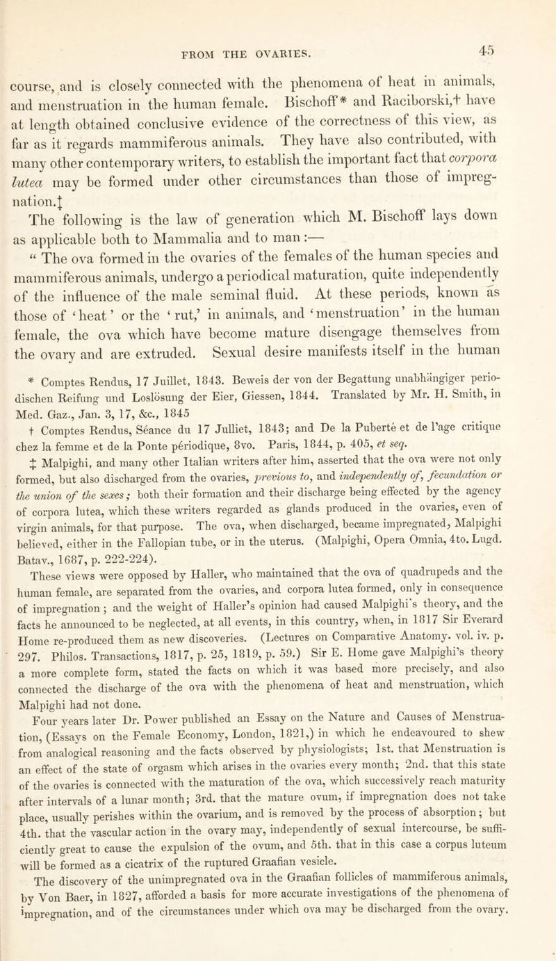 FROM THE OVARIES. course, and is closely connected with the phenomena ol heat m animals, and menstruation in the human female. Bisclioff* and Raciborski,d have at length obtained conclusive evidence of the correctness of this vlew, as far as it regards mammiferous animals. They have also contributed, with many other contemporary writers, to establish the important fact that corpoi a luted may be formed under other circumstances than those of impreg¬ nation. I The following is the law of generation which M. Bischoff lays down as applicable both to Mammalia and to man:— “ The ova formed in the ovaries of the females of the human species and mammiferous animals, undergo a periodical maturation, quite independently of the influence of the male seminal fluid. At these periods, known as those of ‘ heat ’ or the ‘ rut,’ in animals, and ‘ menstruation m the human female, the ova which have become mature disengage themselves from the ovary and are extruded. Sexual desire manifests itself in the human * Comptes Rendus, 17 Juillet, 1843. Beweis der von der Begattung unabhlingiger perio- dischen Reifung und Loslosung der Eier, Giessen, 1844. Translated by Mr. H. Smith, in Med. Gaz., Jan. 3, 17, &c., 1845 t Comptes Rendus, Seance du 17 Julliet, 1843; and De la Puberte et de 1 age critique chez la femme et de la Ponte periodique, 8vo. Paris, 1844, p. 405, et seq. + Malpighi, and many other Italian writers after him, asserted that the ova were not only formed, but also discharged from the ovaries, previous to, and independently of,\ fecundation or the union of the sexes; both their formation and their discharge being effected by the agency of corpora lutea, which these writers regarded as glands produced in the ovaries, even of virgin animals, for that purpose. The ova, when discharged, became impregnated, Malpighi believed, either in the Fallopian tube, or in the uterus. (Malpighi, Opera Omnia, 4to. Lugd. Batav., 1687, p. 222-224). These views were opposed by Haller, who maintained that the ova of quadrupeds and the human female, are separated from the ovaries, and corpora lutea formed, only in consequence of impregnation; and the weight of Haller’s opinion had caused Malpighi s theory, and the facts he announced to be neglected, at all events, in this country, when, in 1817 Sir Everard Home re-produced them as new discoveries. (Lectures on Comparative Anatomy, vol. iv. p. 297. Philos. Transactions, 1817, p. 25, 1819, p. 59.) Sir E. Home gave Malpighi’s theory a more complete form, stated the facts on which it was based more precisely, and also connected the discharge of the ova with the phenomena of heat and menstruation, which Malpighi had not done. Four years later Dr. Power published an Essay on the Nature and Causes of Menstrua¬ tion, (Essays on the Female Economy, London, 1821,) in which he endeavoured to shew from analogical reasoning and the facts observed by physiologists; 1st. that Menstruation is an effect of the state of orgasm which arises in the ovaries every month; 2nd. that this state of the ovaries is connected with the maturation of the ova, which successively reach maturity after intervals of a lunar month; 3rd. that the mature ovum, if impregnation does not take place, usually perishes within the ovarium, and is removed by the process of absorption; but 4th. that the vascular action in the ovary may, independently of sexual intercourse, be suffi¬ ciently great to cause the expulsion of the ovum, and 5th. that in this case a corpus luteum will be formed as a cicatrix of the ruptured Graafian vesicle. The discovery of the unimpregnated ova in the Graafian follicles of mammiferous animals, by Von Baer, in 1827, afforded a basis for more accurate investigations of the phenomena of impregnation, and of the circumstances under which ova may be discharged from the ovary.