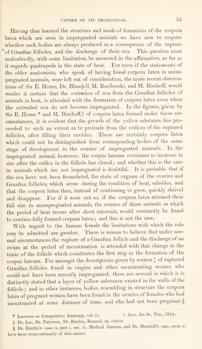 CAUSES OF ITS PRODUCTION. Having thus learned the structure and mode of formation of the corpora lutea which are seen in impregnated animals we have now to enquire whether such bodies are always produced as a consequence of the rupture 'of Graafian follicles, and the discharge of their ova. This question must undoubtedly, with some limitation, he answered in the affirmative, as far as it regards quadrupeds in the state of heat. For even if the statements of the older anatomists, who speak of having found corpora lutea in unim¬ pregnated animals, were left out of consideration, the more recent observa¬ tions of Sir E. Home, Dr. Blundell, M. Raciborski, and M. Bischoff, would render it certain that the extrusion of ova from the Graafian follicles of animals in heat, is attended with the formation of corpora lutea even when the extruded ova do not become impregnated. In the figures, given by Sir E. Home * and M. Bischoff,! of corpora lutea formed under these cir¬ cumstances, it is evident that the growth of the yellow substance has pro¬ ceeded to such an extent as to protrude from the orifices of the ruptured follicles, after filling their cavities. These are certainly corpora lutea which could not be distinguished from corresponding bodies of the same stage of development in the ovaries of impregnated animals. In the impregnated animal, however, the corpus luteuin continues to increase in size after the orifice in the follicle has closed; and whether this is the case in animals which are not impregnated is doubtful. It is probable that if the ova have not been fecundated, the state of orgasm of the ovaries and Graafian follicles, which arose during the condition of heat, subsides, and that the corpora lutea then, instead of continuing to grow, quickly shrivel and disappear. For if it were not so, if the corpora lutea attained their full size in unimpregnated animals, the ovaries ol those animals in which the period of heat recurs after short intervals, would constantly be found to contain fully formed corpora lutea; and this is not the case. With regard to the human female the limitations with which the rule may be admitted are greater. There is reason to believe that under nor¬ mal circumstances the rupture of a Graafian follicle and the discharge of an ovum at the period of menstruation is attended with that change in the tunic of the follicle which constitutes the first step in the formation of the corpus luteum. For amongst the descriptions given by writers J of ruptured Graafian follicles found in virgins and other menstruating women who could not have been recently impregnated, there are several in which it is distinctly stated that a layer of yellow substance existed in the walls of the follicle ; and in other instances, bodies resembling in structure the corpora lutea of pregnant women have been found in the ovaries of females who had menstruated at some distance of time, and who had not been pregnant.^ * Lectures on Comparative Anatomy, vol. iv. t Ann. des Sc. Nat., 1844. + Dr. Lee, Dr. Paterson, Dr. Ritchie, Renaud, op. citatis. § Dr. Ritchie’s case. x. part i. sec. ii. Medical Gazette, and Dr. Blundell s case, seem to have been unquestionably of this nature.