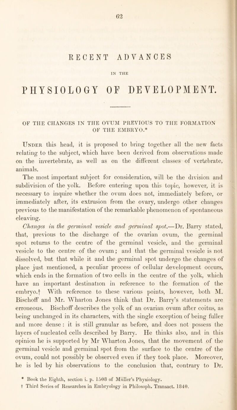 RECENT ADVANCES IN THE PHYSIOLOGY OP DEVELOPMENT. OF THE CHANGES IN THE OVUM PREVIOUS TO THE FORMATION OF THE EMBRYO.* Under this head, it is proposed to bring together all the new facts relating to the subject, which have been derived from observations made on the invertebrate, as well as on the different classes of vertebrate, animals. The most important subject for consideration, will be the division and subdivision of the yolk. Before entering upon this topic, however, it is necessary to inquire whether the ovum does not, immediately before, or immediately after, its extrusion from the ovary, undergo other changes previous to the manifestation of the remarkable phenomenon of spontaneous cleaving. Changes in the germinal vesicle and germinal spot.—Dr. Barry stated, that, previous to the discharge of the ovarian ovum, the germinal spot returns to the centre of the germinal vesicle, and the germinal vesicle to the centre of the ovum; and that the germinal vesicle is not dissolved, but that while it and the germinal spot undergo the changes of place just mentioned, a peculiar process of cellular development occurs, which ends in the formation of two cells in the centre of the yolk, which have an important destination in reference to the formation of the embryo.| With reference to these various points, however, both M. Bischoff and Mr. Wharton Jones think that Dr. Barry’s statements are erroneous. Bischoff describes the yolk of an ovarian ovum after coitus, as being unchanged in its characters, with the single exception of being fuller and more dense : it is still granular as before, and does not possess the layers of nucleated cells described by Barry. He thinks also, and in this opinion he is supported by Mr Wharton Jones, that the movement of the germinal vesicle and germinal spot from the surface to the centre of the ovum, could not possibly be observed even if they took place. Moreover, he is led by his observations to the conclusion that, contrary to Dr. * Book the Eighth, section i. p. 1M)8 of Muller’s Physiology. t Third Series of Researches in Embryology in Philosoph. Transact. 1840.