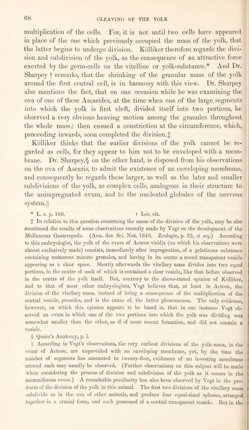 multiplication of the cells. For, it is not until two cells have appeared in place of the one which previously occupied the mass of the yolk, that the latter begins to undergo division. Kblliker therefore regards the divi¬ sion and subdivision of the yolk, as the consequence of an attractive force exerted by the germ-cells on the vitelline or yolk-substance.* And Dr. Sharpey f remarks, that the shrinking of the granular mass of the yolk around the first central cell, is in harmony with this view. Dr. Sharpey also mentions the fact, that on one occasion while he was examining the ova of one of these Ascarides, at the time when one of the large segments into which the yolk is first cleft, divided itself into two portions, he observed a very obvious heaving motion among the granules throughout the whole mass; then ensued a constriction at the circumference, which, proceeding inwards, soon completed the division.;): Kolliker thinks that the earlier divisions of the yolk cannot be re¬ garded as cells, for they appear to him not to be enveloped with a mem¬ brane. Dr. Sharpey,§ on the other hand, is disposed from his observations on the ova of Ascaris, to admit the existence of an enveloping membrane, and consequently he regards these larger, as well as the later and smaller subdivisions of the yolk, as complex cells, analogous in their structure to the unimpregnated ovum, and to the nucleated globules of the nervous system. || * L. c. p. 108. t Loc. cit. X In relation to this question concerning the cause of the division of the yolk, may be also mentioned the results of some observations recently made by Vogt on the development of the Molluscous Gasteropods. (Ann. des Sci. Nat. 1846. Zoologie, p. 23, et seq.) According to this embryologist, the yolk of the ovum of Acteon viridis (on which his observations were almost exclusively made) consists, immediately after impregnation, of a gelatinous substance containing numerous minute granules, and having in its centre a round transparent vesicle f appearing as a clear space. Shortly afterwards the vitellary mass divides into two equal t portions, in the centre of each of which is contained a clear vesicle, like that before observed f in the centre of the yolk itself. But, contrary to the above-stated opinion of Kolliker, / and to that of most other embryologists, Vogt believes that, at least in Acteon, the fe division of the vitellary mass, instead of being a consequence of the multiplication of the 9 central vesicle, precedes, and is the cause of, the latter phenomenon. The only evidence, jf however, on which this opinion appears to be based is, that in one instance Vogt ob- | served an ovum in which one of the two portions into which the yolk was dividing was j somewhat smaller than the other, as if of more recent formation, and did not contain a vesicle. § Quain’s Anatomy, p. 1. || According to Vogt’s observations, the very earliest divisions of the yolk-mass, in the I ovum of Acteon, are unprovided with an enveloping membrane, yet, by the time the number of segments has amounted to twenty-four, evidences of an investing membrane around each may usually be observed. (Further observations on this subject will be made | when considering the process of division and subdivision of the yolk as it occurs in the j mammiferous ovum.) A remarkable peculiarity has also been observed by Vogt in the pro- [ ducts of the division of the yolk in this animal. The first two divisions of the vitellary mass subdivide as in the ova of other animals, and produce four equal-sized spheres, arranged i together in a crucial form, and each possessed of a central transparent vesicle. But in the |!|