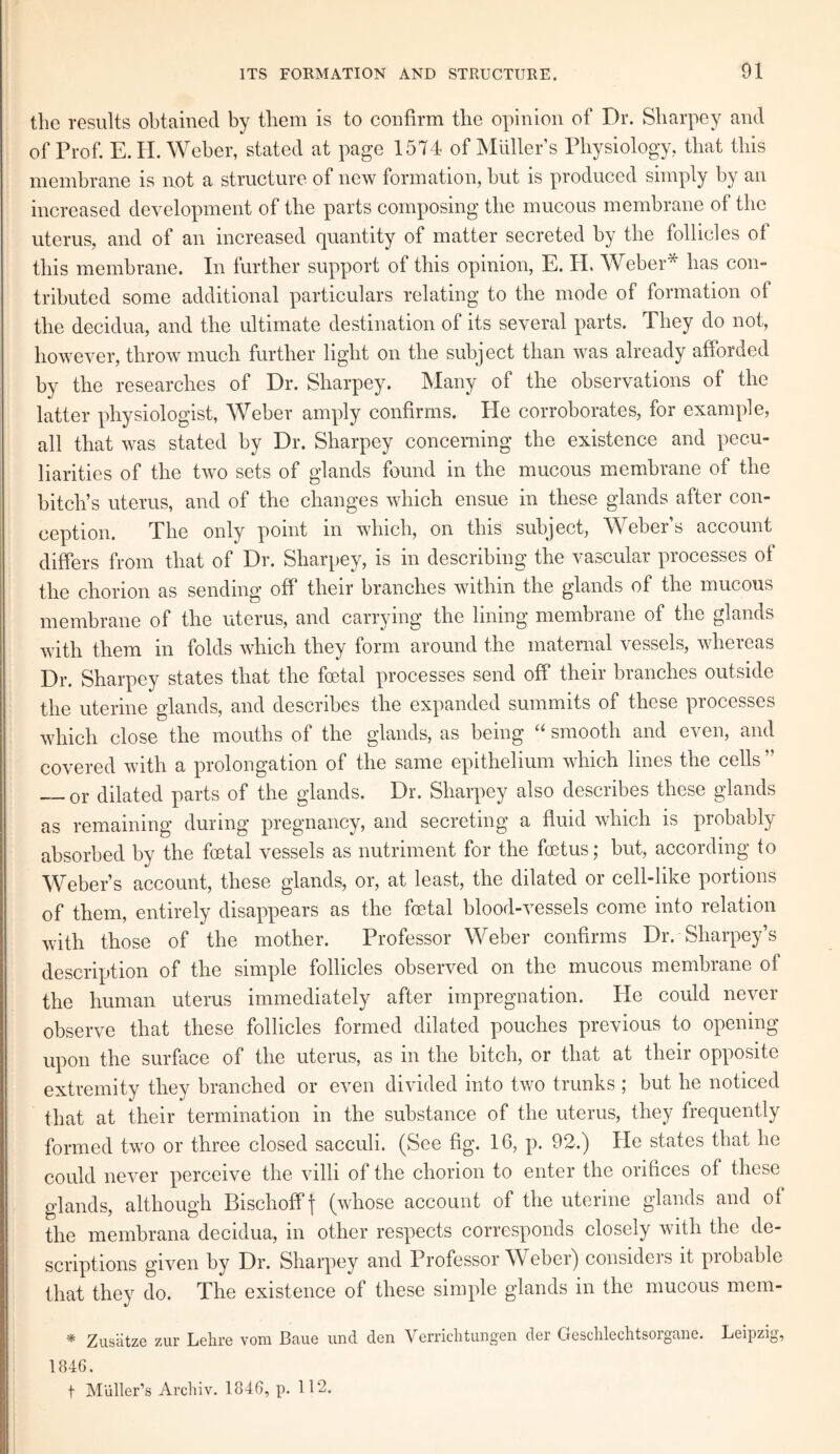 the results obtained by them is to confirm the opinion of Dr. Sharpey and of Prof. E. II. Weber, stated at page 1574 of Muller’s Physiology, that this membrane is not a structure of new formation, but is produced simply by an increased development of the parts composing the mucous membrane of the uterus, and of an increased quantity of matter secreted by the follicles ot this membrane. In further support of this opinion, E. H. Weber* has con¬ tributed some additional particulars relating to the mode of formation of the decidua, and the ultimate destination of its several parts. They do not, however, throw much further light on the subject than was already afforded by the researches of Dr. Sharpey. Many of the observations of the latter physiologist, Weber amply confirms. He corroborates, for example, all that was stated by Dr. Sharpey concerning the existence and pecu¬ liarities of the two sets of glands found in the mucous membrane of the bitch’s uterus, and of the changes which ensue in these glands after con¬ ception. The only point in which, on this subject, Weber’s account differs from that of Dr. Sharpey, is in describing the vascular processes of the chorion as sending off their branches within the glands of the mucous membrane of the uterus, and carrying the lining membrane of the glands with them in folds which they form around the maternal vessels, whereas Dr. Sharpey states that the foetal processes send off their branches outside the uterine glands, and describes the expanded summits of these processes which close the mouths of the glands, as being “ smooth and even, and covered with a prolongation of the same epithelium which lines the cells ” _or dilated parts of the glands. Dr. Sharpey also describes these glands as remaining during pregnancy, and secreting a fluid which is probably absorbed by the foetal vessels as nutriment for the foetus; but, according to Weber’s account, these glands, or, at least, the dilated or cell-like portions of them, entirely disappears as the foetal blood-vessels come into relation with those of the mother. Professor Weber confirms Dr. Sharpey’s description of the simple follicles observed on the mucous membrane of the human uterus immediately after impregnation. He could never observe that these follicles formed dilated pouches previous to opening upon the surface of the uterus, as in the bitch, or that at their opposite extremity they branched or even divided into two trunks; but he noticed that at their termination in the substance of the uterus, they frequently formed two or three closed sacculi. (See fig. 16, p. 92.) He states that he could never perceive the villi of the chorion to enter the orifices of these glands, although Bischofff (whose account of the uterine glands and of the membrana decidua, in other respects corresponds closely with the de¬ scriptions given by Dr. Sharpey and Professor Weber) considers it probable that they do. The existence of these simple glands in the mucous mem- *' Zusatze zur Lehre vora. Baue und den Verrichtungen der Gesclilechtsorgane. Leipzig, 1846.