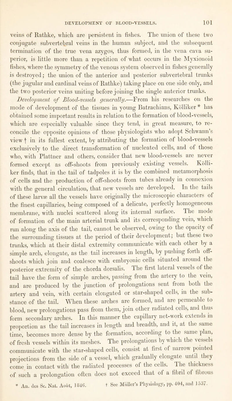 veins of Ratlike, which are persistent in fishes. The union of these two conjugate subvertebral veins in the human subject, and the subsequent termination of the true vena azygos, thus formed, in the vena cava su¬ perior, is little more than a repetition of what occurs in the Myxionoid fishes, where the symmetry of the venous system observed in fishes generally is destroyed; the union of the anterior and posterior subvertebral trunks (the jugular and cardinal veins of Rathke) taking place on one side only, and the two posterior veins uniting before joining the single anterior trunks. Development of Blood-vessels generally.—From his researches on the mode of development of the tissues in young Batrachians, Kolliker * has obtained some important results in relation to the formation of blood-vessels, which are especially valuable since they tend, in great measure, to re¬ concile the opposite opinions of those physiologists who adopt Schwann’s view j in its fullest extent, by attributing the formation of blood-vessels exclusively to the direct transformation of nucleated cells, and of those who, with Plattner and others, consider that new blood-vessels are never formed except as off-shoots from previously existing vessels. Kolli¬ ker finds, that in the tail of tadpoles it is by the combined metamorphosis of cells and the production of off-slioots from tubes already in connexion with the general circulation, that new vessels are developed. In the tails of these larvae all the vessels have originally the microscopic characters ol the finest capillaries, being composed of a delicate, perfectly homogeneous membrane, with nuclei scattered along its internal surface. The mode of formation of the main arterial trunk and its corresponding vein, which run along the axis of the tail, cannot be observed, owing to the opacity of the surrounding tissues at the period of their development; but these two trunks, which at their distal extremity communicate with each other by a simple arch, elongate, as the tail increases in length, by pushing forth off¬ shoots which join and coalesce with embryonic cells situated around the posterior extremity of the chorda dorsalis. The first lateral vessels of the tail have the form of simple arches, passing from the artery to the vein, and are produced by the junction of prolongations sent from both the artery and vein, with certain elongated or star-shaped cells, in the sub¬ stance of the tail. When these arches are formed, and are permeable to blood, new prolongations pass from them, join other radiated cells, and thus form secondary arches. In this manner the capillary net-work extends in proportion as the tail increases in length and breadth, and it, at the same time, becomes more dense by the formation, according to the same plan, of fresh vessels within its meshes. The prolongations by which the vessels communicate with the star-shaped cells, consist at first ol narrow pointed projections from the side of a vessel, which gradually elongate until they come in contact with the radiated processes of the cells. I he thickness of such a prolongation often does not exceed that of a fibril ol fibious t See Muller's Physiology, pp. 404, and 1537. An. des Sc. Nat. Aout, 1 846.