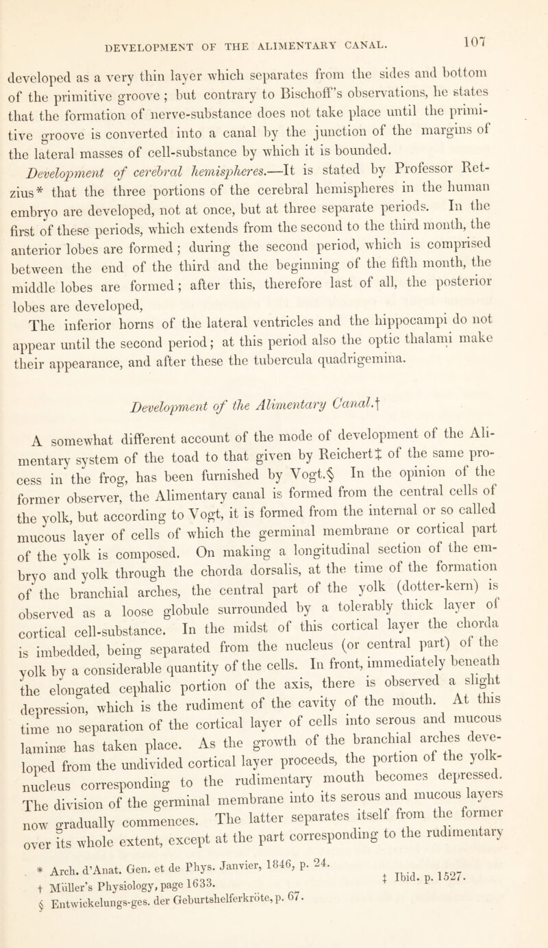 DEVELOPMENT OF THE ALIMENTARY CANAL. developed as a very thin layer which separates from the sides and bottom of the primitive groove ; but contrary to Bischoff’s observations, he states that the formation of nerve-substance does not take place until the piimi- tive groove is converted into a canal by the junction of the margins of the lateral masses of cell-substance by which it is bounded. Development of cerebral hemispheres.—It is stated by Professor Ret- zius* that the three portions of the cerebral hemispheres in the human embryo are developed, not at once, but at three separate periods. In the first of these periods, which extends from the second to the third month, the anterior lobes are formed ; during the second period, which is comprised between the end of the third and the beginning of the fifth month, the middle lobes are formed; after this, therefore last of all, the posterior lobes are developed, The inferior horns of the lateral ventricles and the hippocampi do not appear until the second period; at this period also the optic thalami make their appearance, and after these the tubercula quadrigemina. Development of the Alimentary Canal.] A somewhat different account of the mode of development of the Ali¬ mentary system of the toad to that given by Reichert t of the same pro¬ cess in' the frog, has been furnished by Vogt.§ In the opinion of the former observer, the Alimentary canal is formed from the central cells of the yolk, but according to Vogt, it is fonned from the internal or so called mucous layer of cells of which the germinal membrane or cortical part of the yolk is composed. On making a longitudinal section of the em¬ bryo and yolk through the chorda dorsalis, at the time of the formation of' the branchial arches, the central part of the yolk (dotter-kern) is observed as a loose globule surrounded by a tolerably thick layer of cortical cell-substance. In the midst of this cortical layer the chorda is imbedded, being separated from the nucleus (or central part) of the yolk by a considerable quantity of the cells. In front, immediate y beneath the elongated cephalic portion of the axis, there is observed a slight depression, which is the rudiment of the cavity of the mouth. At this time no separation of the cortical layer of cells into serous and mucous laminae has taken place. As the growth of the branchial arches deve¬ loped from the undivided cortical layer proceeds, the portion of the yolk- nucleus corresponding to the rudimentary mouth becomes depressed. The division of the germinal membrane into its serous and mucous ayeis now gradually commences. The latter separates itself from the foimci over its whole extent, except at the part corresponding to the rudimentary * Arch. d’Anat. Gen. et de Phys. Janvier, 1846, p. 24. t Muller’s Physiology, page 1633. § Entwickelungs-ges. der Geburtshelferkrote, p. 6/. | Ibid. p. 1527