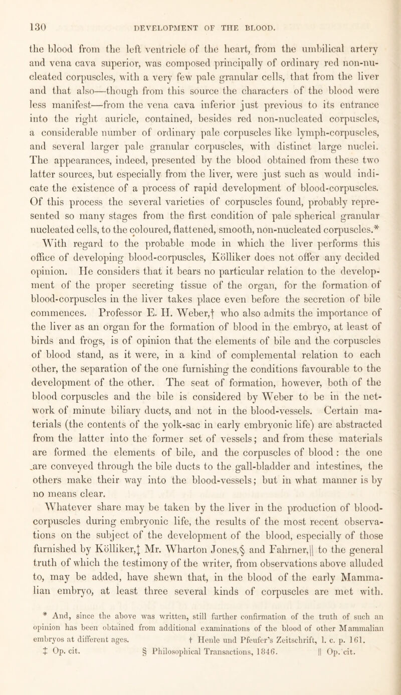 the blood from the left ventricle of the heart, from the umbilical artery and vena cava superior, was composed principally of ordinary red non-nu- cleated corpuscles, with a very few pale granular cells, that from the liver and that also—though from this source the characters of the blood were O less manifest—from the vena cava inferior just previous to its entrance into the right auricle, contained, besides red non-nucleated corpuscles, a considerable number of ordinary pale corpuscles like lymph-corpuscles, and several larger pale granular corpuscles, with distinct large nuclei. The appearances, indeed, presented by the blood obtained from these two latter sources, hut especially from the liver, were just such as would indi¬ cate the existence of a process of rapid development of blood-corpuscles. Of this process the several varieties of corpuscles found, probably repre¬ sented so many stages from the first condition of pale spherical granular nucleated cells, to the coloured, flattened, smooth, non-nucleated corpuscles.* With regard to the probable mode in which the liver performs this office of developing blood-corpuscles, Kolliker does not offer any decided opinion. He considers that it bears no particular relation to the develop¬ ment of the proper secreting tissue of the organ, for the formation of blood-corpuscles in the liver takes place even before the secretion of bile commences. Professor E. H. Weber,f who also admits the importance of the liver as an organ for the formation of blood in the embryo, at least of birds and frogs, is of opinion that the elements of bile and the corpuscles of blood stand, as it were, in a kind of complemental relation to each other, the separation of the one furnishing the conditions favourable to the development of the other. The seat of formation, however, both of the blood corpuscles and the bile is considered by Weber to be in the net¬ work of minute biliary ducts, and not in the blood-vessels. Certain ma¬ terials (the contents of the yolk-sac in early embryonic life) are abstracted from the latter into the former set of vessels; and from these materials are formed the elements of bile, and the corpuscles of blood : the one jire conveyed through the bile ducts to the gall-bladder and intestines, the others make their way into the blood-vessels; but in what manner is by no means clear. Whatever share may be taken by the liver in the production of blood- corpuscles during embryonic life, the results of the most recent observa¬ tions on the subject of the development of the blood, especially of those furnished by Kolliker,| Mr. Wharton Jones,§ and Fahrner,H to the general truth of which the testimony of the writer, from observations above alluded to, may be added, have shewn that, in the blood of the early Mamma¬ lian embryo, at least three several kinds of corpuscles are met with. * And, since the above was written, still further confirmation of the truth of such an opinion has been obtained from additional examinations of the blood of other Mammalian embryos at different ages. t Henle und Pfeufer’s Zeitschrift, 1. c. p. 161. + Op. cit. § Philosophical Transactions, 1846. || Op.'cit.