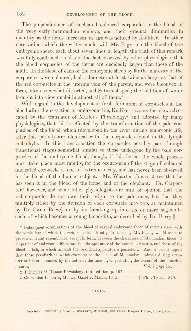 The preponderance of nucleated coloured corpuscles in the blood of the very early mammalian embryo, and their gradual diminution in quantity as the foetus increases in age was noticed by Kolliker. In other observations which the writer made with Mr. Pan-et on the blood of two O embryonic sheep, each about seven lines in length, the truth of this remark was fully confirmed, as also of the fact observed by other physiologists that the blood corpuscles of the foetus are decidedly larger than those of the adult. In the blood of each of the embryonic sheep by far the majority of the corpuscles were coloured, had a diameter at least twice as large as that of the red corpuscles in the uterine vein of the parent, and were biconvex in form, often somewhat distorted, and Saturn-shaped; the addition of water brought into view nuclei in almost all of them.* With regard to the development or fresh formation of corpuscles in the blood after the cessation of embryonic life, Kolliker favours the view advo¬ cated by the translator of Muller’s Physiology,j and adopted by many physiologists, that this is effected by the transformation of the pale cor¬ puscles of the blood, which (developed in the liver during embryonic life, after this period) are identical with the corpuscles found in the lymph and chyle. In this transformation the corpuscles possibly pass through transitional stages somewhat similar to those undergone by the pale cor¬ puscles of the embryonic blood, though, if this be so, the whole process must take place most rapidly, for the occurrence of the stage of coloured nucleated corpuscle is one of extreme rarity, and has never been observed in the blood of the human subject. Mr. Wharton Jones states that he has seen it in the blood of the horse, and of the elephant. Dr. Carpen¬ ter,]; however, and some other physiologists are still of opinion that the red corpuscles do not owe their origin to the pale ones, but that they multiply either by the division of each corpuscle into two, as maintained by Dr. Owen Rees,§ or by its breaking up into six or more segments, each of which becomes a young blood-disc, as described by Dr. Barry.|| * Subsequent examinations of the blood of several embryonic sheep of various sizes with the particulars of which the writer has been kindly furnished by Mr. Paget, would seem to prove a constant resemblance, except in form, between the characters of Mammalian blood at all periods of embryonic life before the disappearance of the branchial fissures, and those of the blood of fish, in which animals the branchial apparatus is persistent. And it would appear that those peculiarities which characterize the blood of Mammalian animals during extra- uterine life are assumed by the foetus at the time of, or just after, the closure of the branchial fissures. J Vol. i. page 155. % Principles of Human Physiology, third edition, p. 107. § Gulstonian Lectures, Medical Gazette, March, 1845. || Phil. Trans. 1840. FINIS. London : Printed by S. & J. Bentley, Wilson, and Fley, Bangor House, Shoe Lane.