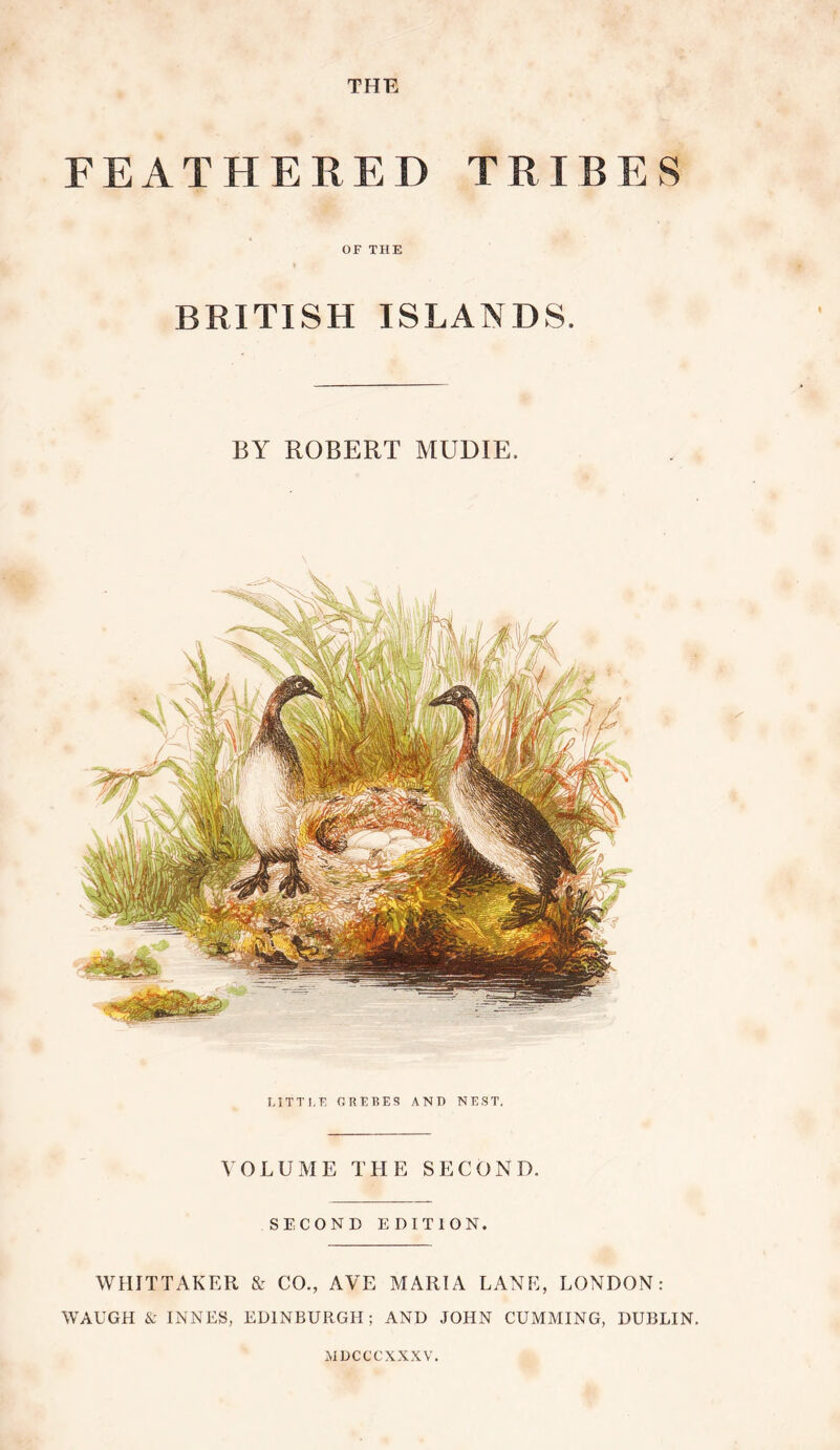FEATHERED TRIBES •r OF THE BRITISH ISLANDS. BY ROBERT MUDIE. LITTI.E RREBES AND NEST. VOLUME THE SECOND. SECOND EDITION. WHITTAKER & CO., AVE MARIA LANE, LONDON: WAUGH & INNES, EDINBURGH; AND JOHN GUMMING, DUBLIN. MDCCCXXXV.