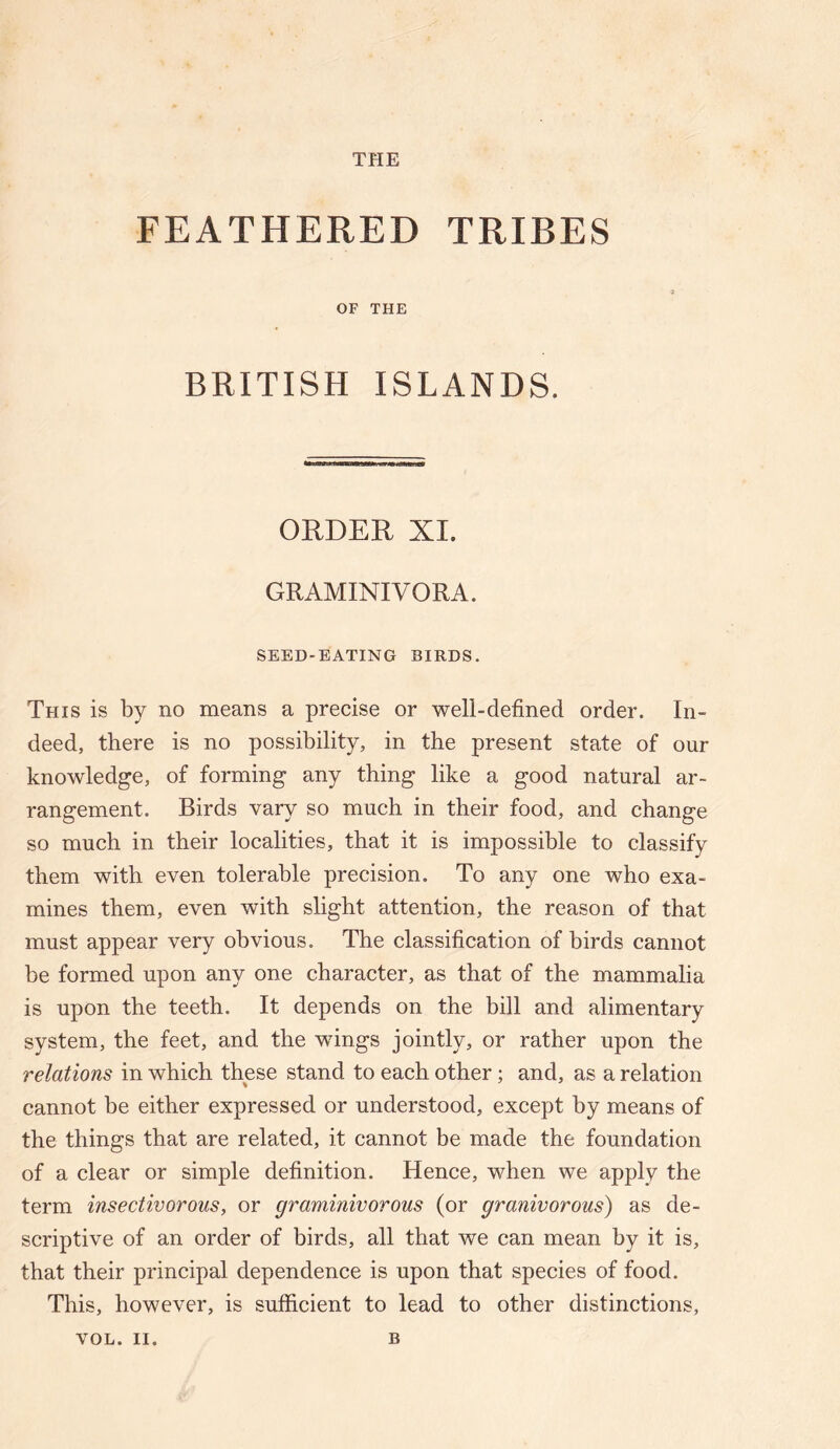 FEATHERED TRIBES OF THE BRITISH ISLANDS. ORDER XI. GRAMINIVORA. SEED-BATING BIRDS. This is by no means a precise or well-defined order. In¬ deed, there is no possibility, in the present state of our knowledge, of forming any thing like a good natural ar¬ rangement. Birds vary so much in their food, and change so much in their localities, that it is impossible to classify them with even tolerable precision. To any one who exa¬ mines them, even with slight attention, the reason of that must appear very obvious. The classification of birds cannot be formed upon any one character, as that of the mammalia is upon the teeth. It depends on the bill and alimentary system, the feet, and the wings jointly, or rather upon the relations in which these stand to each other; and, as a relation cannot be either expressed or understood, except by means of the things that are related, it cannot be made the foundation of a clear or simple definition. Hence, when we apply the term insectivorous, or graminivorous (or granivorous) as de¬ scriptive of an order of birds, all that we can mean by it is, that their principal dependence is upon that species of food. This, however, is sufficient to lead to other distinctions.