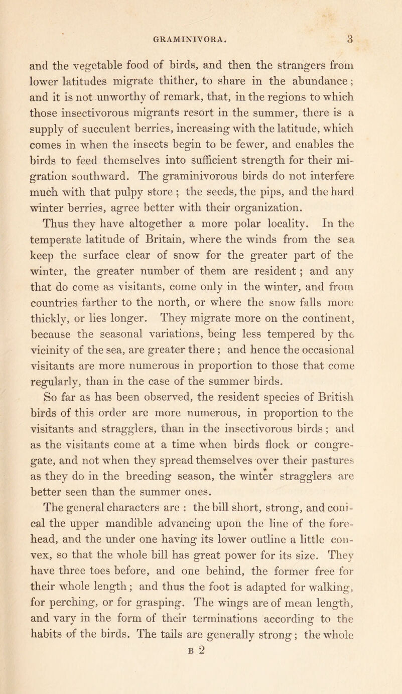 and the vegetable food of birds, and then the strangers from lower latitudes migrate thither, to share in the abundance; and it is not unworthy of remark, that, in the regions to which those insectivorous migrants resort in the summer, there is a supply of succulent berries, increasing with the latitude, which comes in when the insects begin to be fewer, and enables the birds to feed themselves into sufficient strength for their mi¬ gration southward. The graminivorous birds do not interfere much with that pulpy store ; the seeds, the pips, and the hard winter berries, agree better with their organization. Thus they have altogether a more polar locality. In the temperate latitude of Britain, where the winds from the sea keep the surface clear of snow for the greater part of the winter, the greater number of them are resident; and any that do come as visitants, come only in the winter, and from countries farther to the north, or where the snow falls more thickly, or lies longer. They migrate more on the continent, because the seasonal variations, being less tempered by the vicinity of the sea, are greater there; and hence the occasional visitants are more numerous in proportion to those that come regularly, than in the case of the summer birds. So far as has been observed, the resident species of British birds of this order are more numerous, in proportion to the visitants and stragglers, than in the insectivorous birds ; and as the visitants come at a time when birds flock or congre¬ gate, and not when they spread themselves over their pastures as they do in the breeding season, the winter stragglers are better seen than the summer ones. The general characters are : the bill short, strong, and coni¬ cal the upper mandible advancing upon the line of the fore¬ head, and the under one having its lower outline a little con¬ vex, so that the whole bill has great power for its size. They have three toes before, and one behind, the former free for their whole length; and thus the foot is adapted for walking, for perching, or for grasping. The wings are of mean length, and vary in the form of their terminations according to the habits of the birds. The tails are generally strong; the whole