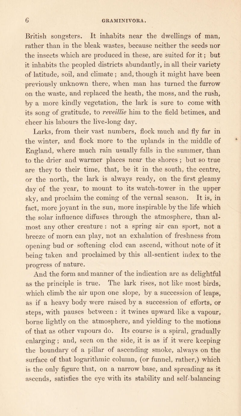 British songsters. It inhabits near the dwellings of man, rather than in the bleak wastes, because neither the seeds nor the insects which are produced in these, are suited for it; but it inhabits the peopled districts abundantly, in all their variety of latitude, soil, and climate ; and, though it might have been previously unknown there, when man has turned the furrow on the waste, and replaced the heath, the moss, and the rush, by a more kindly vegetation, the lark is sure to come with its song of gratitude, to reveillie him to the field betimes, and cheer his labours the live-long day. Larks, from their vast numbers, fiock much and fiy far in the winter, and flock more to the uplands in the middle of England, where much rain usually falls in the summer, than to the drier and warmer places near the shores ; but so true are they to their time, that, be it in the south, the centre, or the north, the lark is always ready, on the first gleamy day of the year, to mount to its watch-tower in the upper sky, and proclaim the coming of the vernal season. It is, in fact, more joyant in the sun, more inspirable by the life which the solar influence diffuses through the atmosphere, than al¬ most any other creature : not a spring air can sport, not a breeze of morn can play, not an exhalation of freshness from opening bud or softening clod can ascend, without note of it being taken and proclaimed by this all-sentient index to the progress of nature. And the form and manner of the indication are as delightful as the principle is true. The lark rises, not like most birds, which climb the air upon one slope, by a succession of leaps, as if a heavy body were raised by a succession of efforts, or steps, with pauses between: it twines upward like a vapour, borne lightly on the atmosphere, and yielding to the motions of that as other vapours do. Its course is a spiral, gradually enlarging; and, seen on the side, it is as if it were keeping the boundary of a pillar of ascending smoke, always on the surface of that logarithmic column, (or funnel, rather,) which is the only figure that, on a narrow base, and spreading as it ascends, satisfies the eye with its stability and selLbalancing