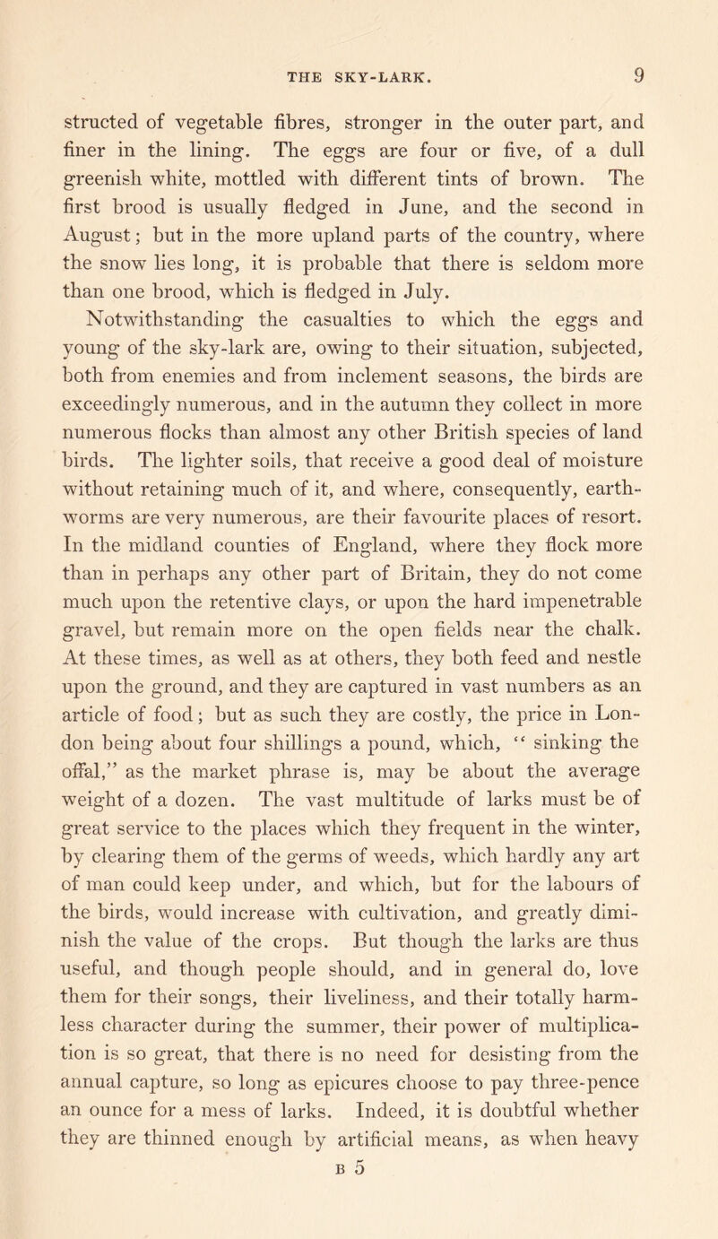 structed of vegetable fibres, stronger in the outer part, and finer in the lining. The eggs are four or five, of a dull greenish white, mottled with different tints of brown. The first brood is usually fledged in June, and the second in August; but in the more upland parts of the country, where the snow lies long, it is probable that there is seldom more than one brood, which is fledged in July. Notwithstanding the casualties to which the eggs and young of the sky-lark are, owing to their situation, subjected, both from enemies and from inclement seasons, the birds are exceedingly numerous, and in the autumn they collect in more numerous flocks than almost any other British species of land birds. The lighter soils, that receive a good deal of moisture without retaining much of it, and where, consequently, earth¬ worms are very numerous, are their favourite places of resort. In the midland counties of England, where they flock more than in perhaps any other part of Britain, they do not come much upon the retentive clays, or upon the hard impenetrable gravel, but remain more on the open fields near the chalk. At these times, as well as at others, they both feed and nestle upon the ground, and they are captured in vast numbers as an article of food; but as such they are costly, the price in Lon¬ don being about four shillings a pound, which, “ sinking the offal,” as the market phrase is, may be about the average weight of a dozen. The vast multitude of larks must be of great service to the places which they frequent in the winter, by clearing them of the germs of weeds, which hardly any art of man could keep under, and which, but for the labours of the birds, would increase with cultivation, and greatly dimi¬ nish the value of the crops. But though the larks are thus useful, and though people should, and in general do, love them for their songs, their liveliness, and their totally harm¬ less character during the summer, their power of multiplica¬ tion is so great, that there is no need for desisting from the annual capture, so long as epicures choose to pay three-pence an ounce for a mess of larks. Indeed, it is doubtful whether they are thinned enough by artificial means, as when heavy