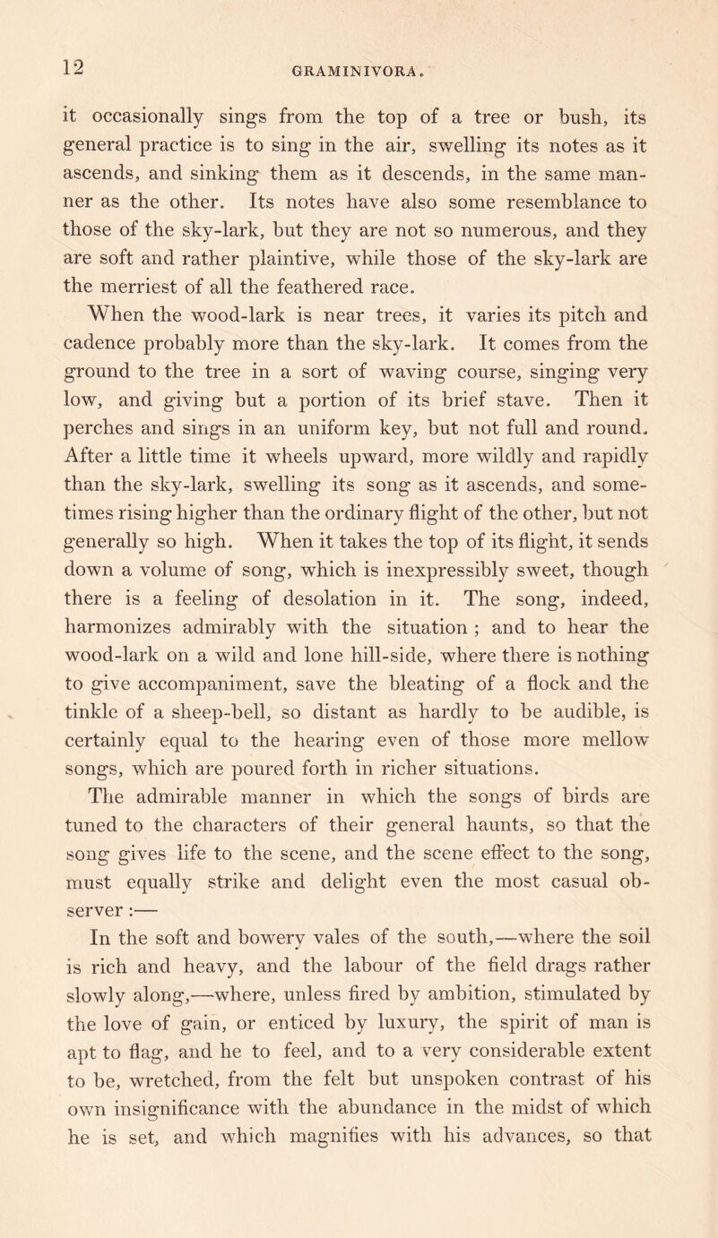 it occasionally sings from the top of a tree or bush, its general practice is to sing in the air, swelling its notes as it ascends, and sinking them as it descends, in the same man¬ ner as the other. Its notes have also some resemblance to those of the sky-lark, but they are not so numerous, and they are soft and rather plaintive, while those of the sky-lark are the merriest of all the feathered race. When the wood-lark is near trees, it varies its pitch and cadence probably more than the sky-lark. It comes from the ground to the tree in a sort of waving course, singing very low, and giving but a portion of its brief stave. Then it perches and sings in an uniform key, but not full and round. After a little time it wheels upward, more wildly and rapidly than the sky-lark, swelling its song as it ascends, and some¬ times rising higher than the ordinary flight of the other, but not generally so high. When it takes the top of its flight, it sends down a volume of song, which is inexpressibly sweet, though there is a feeling of desolation in it. The song, indeed, harmonizes admirably with the situation ; and to hear the wood-lark on a wild and lone hill-side, where there is nothing to give accompaniment, save the bleating of a flock and the tinkle of a sheep-bell, so distant as hardly to be audible, is certainly equal to the hearing even of those more mellow” songs, which are poured forth in richer situations. The admirable manner in which the songs of birds are tuned to the characters of their general haunts, so that the song gives life to the scene, and the scene effect to the song, must equally strike and delight even the most casual ob¬ server :— In the soft and bowery vales of the south,—where the soil is rich and heavy, and the labour of the field drags rather slowly along,—where, unless fired by ambition, stimulated by the love of gain, or enticed by luxury, the spirit of man is apt to flag, and he to feel, and to a v^ery considerable extent to be, wretched, from the felt but unspoken contrast of his own insignificance with the abundance in the midst of which he is set, and w^hich magnifies with his advances, so that