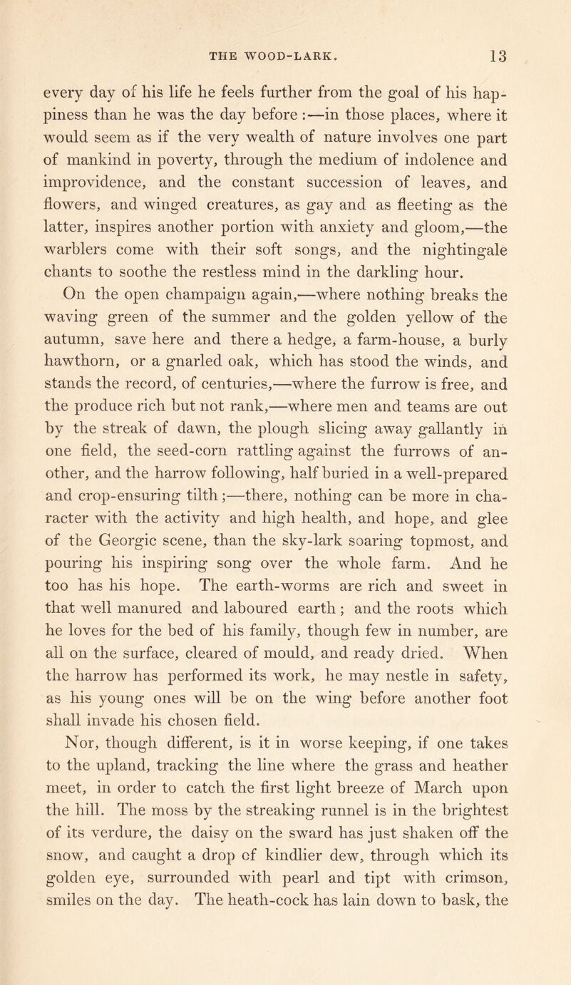 every day of his life he feels further from the goal of his hap¬ piness than he was the day before :—in those places, where it would seem as if the very wealth of nature involves one part of mankind in poverty, through the medium of indolence and improvidence, and the constant succession of leaves, and flowers, and winged creatures, as gay and as fleeting as the latter, inspires another portion with anxiety and gloom,—the warblers come with their soft songs, and the nightingale chants to soothe the restless mind in the darkling hour. On the open champaign again,—where nothing breaks the waving green of the summer and the golden yellow of the autumn, save here and there a hedge, a farm-house, a burly hawthorn, or a gnarled oak, which has stood the winds, and stands the record, of centuries,—where the furrow is free, and the produce rich but not rank,—where men and teams are out by the streak of dawn, the plough slicing away gallantly iii one field, the seed-corn rattling against the furrows of an¬ other, and the harrow following, half buried in a well-prepared and crop-ensuring tilth;—there, nothing can be more in cha¬ racter with the activity and high health, and hope, and glee of the Georgic scene, than the sky-lark soaring topmost, and pouring his inspiring song over the whole farm. And he too has his hope. The earth-worms are rich and sweet in that well manured and laboured earth ; and the roots which he loves for the bed of his family, though few in number, are all on the surface, cleared of mould, and ready dried. When the harrow has performed its work, he may nestle in safety, as his young ones will be on the wing before another foot shall invade his chosen field. Nor, though different, is it in worse keeping, if one takes to the upland, tracking the line where the grass and heather meet, in order to catch the first light breeze of March upon the hill. The moss by the streaking runnel is in the brightest of its verdure, the daisy on the sward has just shaken off the snow, and caught a drop of kindlier dew, through which its golden eye, surrounded with pearl and tipt with crimson, smiles on the day. The heath-cock has lain down to bask, the