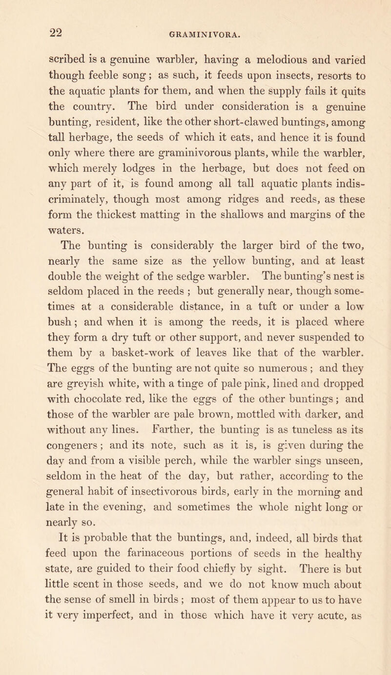 scribed is a genuine warbler, having a melodious and varied though feeble song; as such, it feeds upon insects, resorts to the aquatic plants for them, and when the supply fails it quits the country. The bird under consideration is a genuine bunting, resident, like the other short-clawed buntings, among tall herbage, the seeds of which it eats, and hence it is found only where there are graminivorous plants, while the warbler, which merely lodges in the herbage, but does not feed on any part of it, is found among all tall aquatic plants indis¬ criminately, though most among ridges and reeds, as these form the thickest matting in the shallows and margins of the waters. The bunting is considerably the larger bird of the two, nearly the same size as the yellow bunting, and at least double the weight of the sedge warbler. The bunting’s nest is seldom placed in the reeds ; but generally near, though some¬ times at a considerable distance, in a tuft or under a low bush; and when it is among the reeds, it is placed where they form a dry tuft or other support, and never suspended to them by a basket-work of leaves like that of the warbler. The eggs of the bunting are not quite so numerous ; and they are greyish white, with a tinge of pale pink, lined and dropped with chocolate red, like the eggs of the other buntings; and those of the warbler are pale brown, mottled with darker, and without any lines. Farther, the bunting is as tuneless as its congeners; and its note, such as it is, is given during the day and from a visible perch, while the warbler sings unseen, seldom in the heat of the day, but rather, according to the general habit of insectivorous birds, early in the morning and late in the evening, and sometimes the whole night long or nearly so. It is probable that the buntings, and, indeed, all birds that feed upon the farinaceous portions of seeds in the healthy state, are guided to their food chiefly by sight. There is but little scent in those seeds, and we do not know much about the sense of smell in birds ; most of them appear to us to have it very imperfect, and in those which have it very acute, as