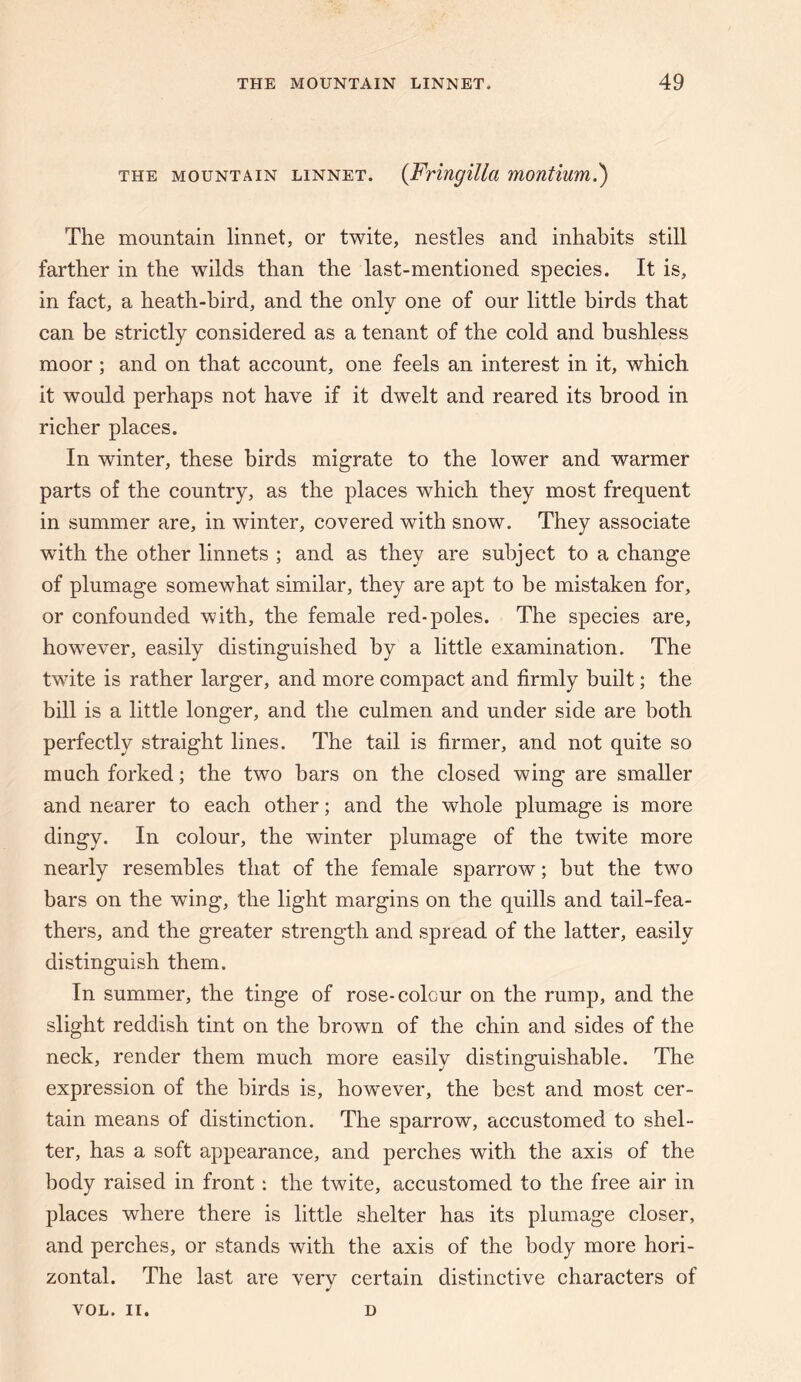 THE MOUNTAIN LINNET. {Fringillci montium.') The mountain linnet, or twite, nestles and inhabits still farther in the wilds than the last-mentioned species. It is, in fact, a heath-bird, and the only one of our little birds that can be strictly considered as a tenant of the cold and bushless moor; and on that account, one feels an interest in it, which it would perhaps not have if it dwelt and reared its brood in richer places. In winter, these birds migrate to the lower and warmer parts of the country, as the places which they most frequent in summer are, in winter, covered with snow. They associate with the other linnets ; and as they are subject to a change of plumage somewhat similar, they are apt to he mistaken for, or confounded with, the female red-poles. The species are, however, easily distinguished by a little examination. The twite is rather larger, and more compact and firmly built; the bill is a little longer, and the culmen and under side are both perfectly straight lines. The tail is firmer, and not quite so much forked; the two bars on the closed wing are smaller and nearer to each other; and the whole plumage is more dingy. In colour, the winter plumage of the twite more nearly resembles that of the female sparrow; but the two bars on the wing, the light margins on the quills and tail-fea¬ thers, and the greater strength and spread of the latter, easily distinguish them. In summer, the tinge of rose-colour on the rump, and the slight reddish tint on the brown of the chin and sides of the neck, render them much more easily distinguishable. The expression of the birds is, however, the best and most cer¬ tain means of distinction. The sparrow, accustomed to shel¬ ter, has a soft appearance, and perches with the axis of the body raised in front: the twite, accustomed to the free air in places where there is little shelter has its plumage closer, and perches, or stands with the axis of the body more hori¬ zontal. The last are very certain distinctive characters of VOL. II. D
