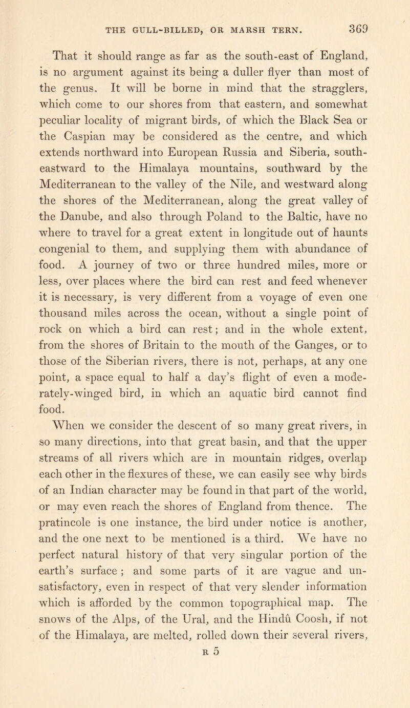 That it should range as far as the south-east of England, is no argument against its being a duller flyer than most of the genus. It will be borne in mind that the stragglers, which come to our shores from that eastern, and somewhat peculiar locality of migrant birds, of which the Black Sea or the Caspian may be considered as the centre, and which extends northward into European Russia and Siberia, south¬ eastward to the Himalaya mountains, southward by the Mediterranean to the valley of the Nile, and westward along the shores of the Mediterranean, along the great valley of the Danube, and also through Poland to the Baltic, have no where to travel for a great extent in longitude out of haunts congenial to them, and supplying them with abundance of food. A journey of two or three hundred miles, more or less, over places where the bird can rest and feed whenever it is necessary, is very different from a voyage of even one thousand miles across the ocean, without a single point of rock on which a bird can rest; and in the whole extent, from the shores of Britain to the mouth of the Ganges, or to those of the Siberian rivers, there is not, perhaps, at any one point, a space equal to half a day’s flight of even a mode¬ rately-winged bird, in which an aquatic bird cannot find food. When we consider the descent of so many great rivers, in so many directions, into that great basin, and that the upper streams of all rivers which are in mountain ridges, overlap each other in the flexures of these, we can easily see why birds of an Indian character may be found in that part of the world, or may even reach the shores of England from thence. The pratincole is one instance, the bird under notice is another, and the one next to be mentioned is a third. We have no perfect natural history of that very singular portion of the earth’s surface ; and some parts of it are vague and un¬ satisfactory, even in respect of that very slender information which is afforded by the common topographical map. The snows of the Alps, of the Ural, and the Hindu Coosh, if not of the Himalaya, are melted, rolled down their several rivers,
