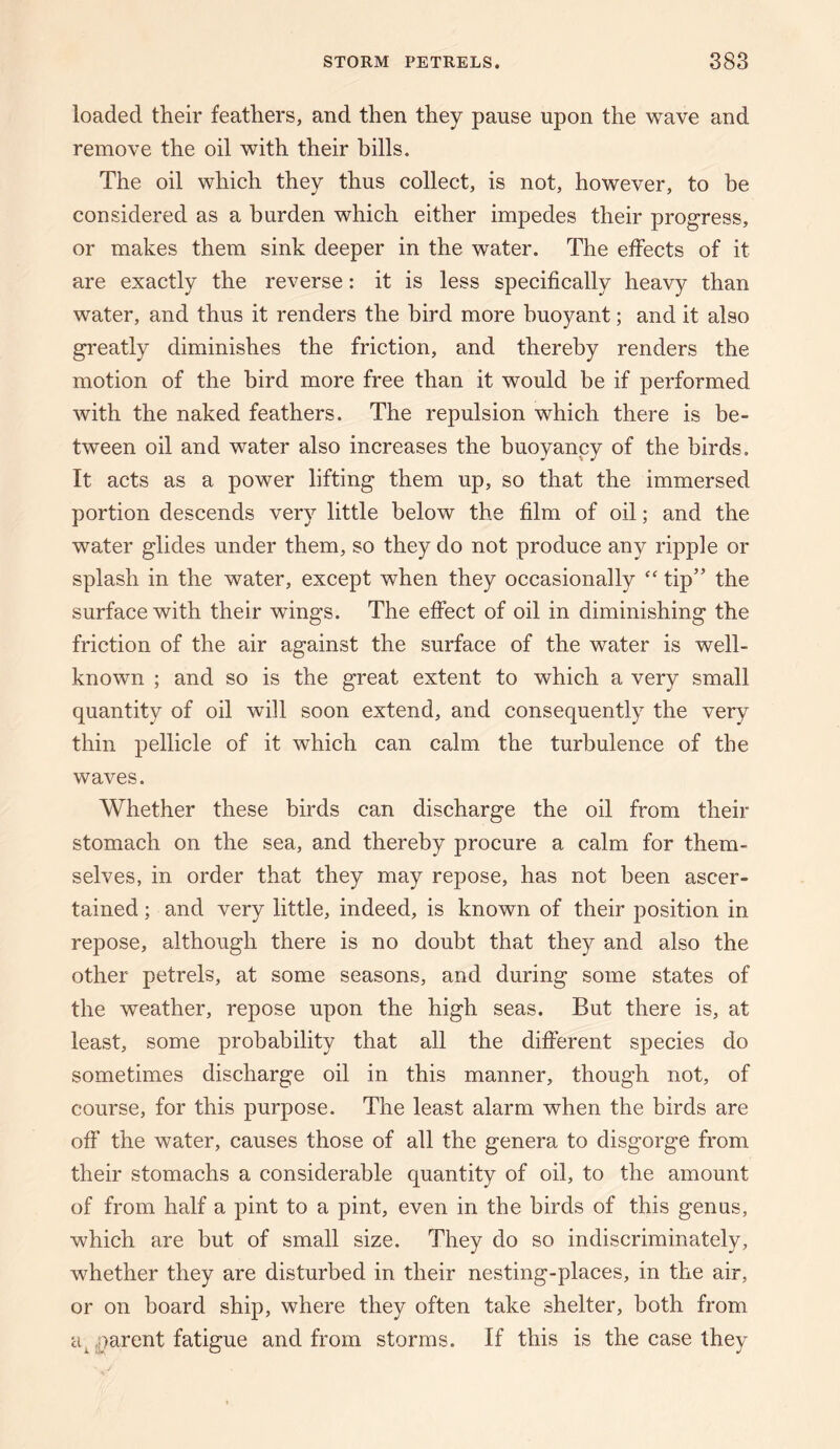 loaded their feathers, and then they pause upon the wave and remove the oil with their bills. The oil which they thus collect, is not, however, to be considered as a burden which either impedes their progress, or makes them sink deeper in the water. The effects of it are exactly the reverse: it is less specifically heavy than water, and thus it renders the bird more buoyant; and it also greatly diminishes the friction, and thereby renders the motion of the bird more free than it would be if performed with the naked feathers. The repulsion which there is be¬ tween oil and water also increases the buoyancy of the birds. It acts as a power lifting them up, so that the immersed portion descends very little below the film of oil; and the water glides under them, so they do not produce any ripple or splash in the water, except when they occasionally “ tip” the surface with their wings. The effect of oil in diminishing the friction of the air against the surface of the water is well- known ; and so is the great extent to which a very small quantity of oil will soon extend, and consequently the very thin pellicle of it which can calm the turbulence of the waves. Whether these birds can discharge the oil from their stomach on the sea, and thereby procure a calm for them¬ selves, in order that they may repose, has not been ascer¬ tained ; and very little, indeed, is known of their position in repose, although there is no doubt that they and also the other petrels, at some seasons, and during some states of the weather, repose upon the high seas. But there is, at least, some probability that all the different species do sometimes discharge oil in this manner, though not, of course, for this purpose. The least alarm when the birds are off the water, causes those of all the genera to disgorge from their stomachs a considerable quantity of oil, to the amount of from half a pint to a pint, even in the birds of this genus, which are but of small size. They do so indiscriminately, whether they are disturbed in their nesting-places, in the air, or on board ship, where they often take shelter, both from a^ parent fatigue and from storms. If this is the case they