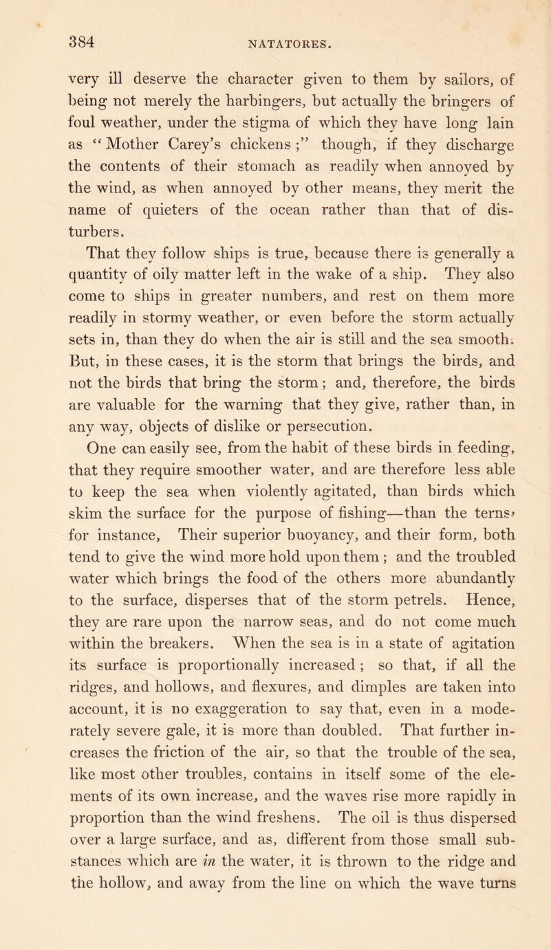 very ill deserve the character given to them by sailors, of being not merely the harbingers, hut actually the bringers of foul weather, under the stigma of which they have long lain as “ Mother Carey’s chickens though, if they discharge the contents of their stomach as readily when annoyed by the wind, as when annoyed by other means, they merit the name of quieters of the ocean rather than that of dis¬ turbers. That they follow ships is true, because there is generally a quantity of oily matter left in the wake of a ship. They also come to ships in greater numbers, and rest on them more readily in stormy weather, or even before the storm actually sets in, than they do when the air is still and the sea smooth. But, in these cases, it is the storm that brings the birds, and not the birds that bring the storm; and, therefore, the birds are valuable for the warning that they give, rather than, in any way, objects of dislike or persecution. One can easily see, from the habit of these birds in feeding, that they require smoother water, and are therefore less able to keep the sea when violently agitated, than birds which skim the surface for the purpose of fishing—than the terns» for instance. Their superior buoyancy, and their form, both tend to give the wind more hold upon them ; and the troubled water which brings the food of the others more abundantly to the surface, disperses that of the storm petrels. Hence, they are rare upon the narrow seas, and do not come much within the breakers. When the sea is in a state of agitation its surface is proportionally increased ; so that, if all the ridges, and hollows, and fiexures, and dimples are taken into account, it is no exaggeration to say that, even in a mode¬ rately severe gale, it is more than doubled. That further in¬ creases the friction of the air, so that the trouble of the sea, like most other troubles, contains in itself some of the ele¬ ments of its own increase, and the waves rise more rapidly in proportion than the wind freshens. The oil is thus dispersed over a large surface, and as, diflerent from those small sub¬ stances which are in the water, it is thrown to the ridge and the hollow, and away from the line on which the wave turns