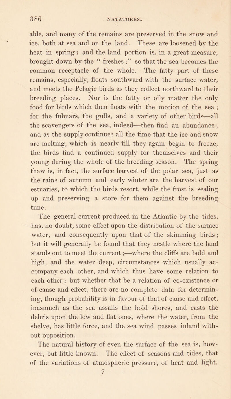 able, and many of the remains are preserved in the snow and ice, both at sea and on the land. These are loosened by the heat in spring; and the land portion is, in a great measure, brought down by the “ freshes so that the sea becomes the common receptacle of the whole. The fatty part of these remains, especially, floats southward with the surface water, and meets the Pelagic birds as they collect northward to their breeding places. Nor is the fatty or oily matter the only food for birds which then floats with the motion of the sea ; for the fulmars, the gulls, and a variety of other birds—all the scavengers of the sea, indeed—then find an abundance; and as the supply continues all the time that the ice and snow are melting, which is nearly till they again begin to freeze, the birds find a continued supply for themselves and their young during the whole of the breeding season. The spring thaw is, in fact, the surface harvest of the polar sea, just as the rains of autumn and early winter are the harvest of our estuaries, to which the birds resort, while the frost is sealing up and preserving a store for them against the breeding time. The general current produced in the Atlantic by the tides, has, no doubt, some effect upon the distribution of the surface water, and consequently upon that of the skimming birds ; but it will generally be found that they nestle where the land stands out to meet the current;—where the clifib are bold and high, and the water deep, circumstances which usually ac¬ company each other, and which thus have some relation to each other: but whether that be a relation of co-existence or of cause and effect, there are no complete data for determin¬ ing, though probability is in favour of that of cause and efiect, inasmuch as the sea assails the bold shores, and casts the debris upon the low and flat ones, where the water, from the shelve, has little force, and the sea wind passes inland with¬ out opposition. The natural history of even the surface of the sea is, how¬ ever, but little known. The effect of seasons and tides, that of the variations of atmospheric pressure, of heat and light, 7