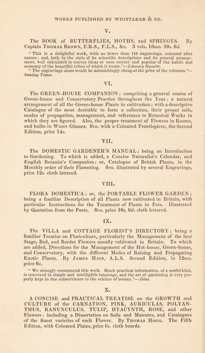 V. The BOOK of BUTTERFLIES, MOTHS, and SPHINGES. By Captain Thomas Brown, F.R.S., F.L.S., &c. 3 vols. I8mo. IO5. Qd. “ This is a delightful work, with no fewer than 144 engravings, coloured after nature; and, both by the style of its scientific descriptions and its general arrange¬ ment, well calculated to convey ideas at once correct and popular of the habits and economy of the beautiful tribes of which it treats.”—Literary Gazette. “ The engravings alone would be astonishingly cheap at the price of the volumes.”— Sunday Times. VI. The GREEN-HOUSE COMPANION; comprising a general course of Green-house and Conservatory Practice throughout the Year; a natural arrangement of all the Green-house Plants in cultivation ; with a descriptive Catalogue of the most desirable to form a collection, their proper soils, modes of propagation, management, and references to Botanical Works in which they are figured. Also, the proper treatment of Flowers in Rooms, and bulbs in Water Glasses. 8vo. with a Coloured Frontispiece, the Second Edition, price 145. VII. The DOMESTIC GARDENER’S MANUAL; being an Introduction to Gardening. To which is added, a Concise Naturalist’s Calendar, and English Botanist’s Companion; or. Catalogue of British Plants, in the Monthly order of their Flowering. 8vo. illustrated by several Engravings, price 125. cloth lettered. VIII. FLORA DOMESTICA; or, the PORTABLE FLOWER GARDEN ; being a familiar Description of all Plants now cultivated in Britain, wdth particular Instructions for the Treatment of Plants in Pots. Illustrated by Quotation from the Poets. 8vo. price IO5. cloth lettered. IX. The VILLA and COTTAGE FLORIST’S DIRECTORY; being a familiar Treatise on Floriculture, particularly the Management of the best Stage, Bed, and Border Flowers usually cultivated in Britain. To which are added. Directions for the Management of the Hot-house, Green-house, and Conservatory, with the different Modes of Raising and Propagating Exotic Plants. By James Main, A.L.S. Second Edition, in 12mo. price 65. “ We strongly recommend this work. Much practical information, of a useful kind, is conveyed in simple and intelligible language, and the art of gardening is very pro¬ perly kept in due subservience to the science of botany.”—Atlas. X. A CONCISE and PRACTICAL TREATISE on the GROWTH and CULTURE of the CARNATION, PINK, AURICULAS, POLYAN¬ THUS, RANUNCULUS, TULIP, HYACYNTH, ROSE, and other Flowers : including a Dissertation on Soils and Manures, and Catalogues of the finest varieties of each Flower. By Thomas Hogg. The Fifth Edition, with Coloured Plates, price 85. cloth boards.