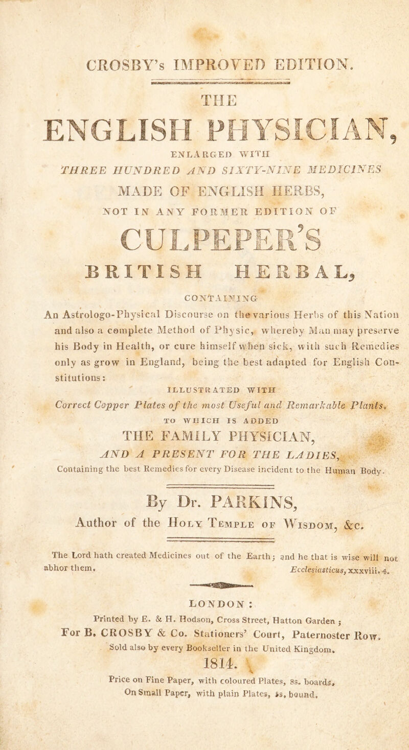 CROSBY’s IMPROVED EDITION, THE ENGLISH PHYSICIAN, enlarged with THREE HUNDRED AND SIXTY-NINE MEDICINES MADE OF ENGLISH HERBS, NOT IN ANY FORMER EDITION OF BRITISH HERBAL* CONTAINING An Astrologo-Physical Discourse on the various Herbs of this Nation and also a complete Method of Physic, whereby Man may preserve his Body in Health, or cure himself when sick, with such Remedies only as grow in England, being the best adapted for English Con- stitutions : ILLUSTRATED WITH Correct Copper Plates of the most Usef ul and Remarkable Plants, TO WHICH IS ADDED THE FAMILY PHYSICIAN, AND A PRESENT FOR THE LADIES, Containing the best Remedies for every Disease incident to the Human Body. By Dr. PARKINS, Author of the Holy Temple of Wisdom, &c. The Lord hath created Medicines out of the Earth; and he that is wise will not abhor them. Ecclesiasticus,xxxviii. 4. LONDON: Printed by E. & H. Hodson, Cross Street, Hatton Garden ; For B. CROSBY & Co. Stationers’ Court, Paternoster Row. Sold also by every Bookseller in the United Kingdom. 1814. Price on Fine Paper, with coloured Plates, 8s. hoards. On Small Paper, with plain Plates, >s, bound.