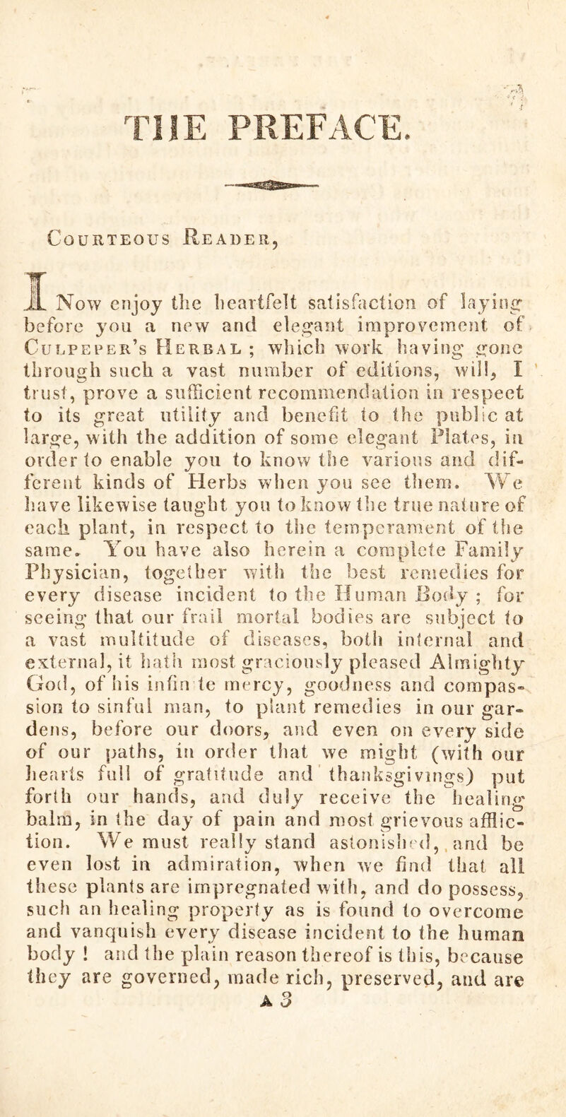 THE PREFACE. Courteous Reader, I Now enjoy the heartfelt satisfaction of laying' before you a new and elegant improvement of Culpeper’s Herbal ; which work having gone through such a vast number of editions, will, I trust, prove a sufficient recommendation in respect to its great utility and benefit to the public at large, w ith the addition of some elegant Plates, in order to enable you to know the various and dif- ferent kinds of Herbs when you see them. We have likewise taught you to know the true nature of each plant, in respect to the temperament of tfie same. You have also herein a complete Family Physician, together with the best remedies for every disease incident to the Human Body ; for seeing that our frail mortal bodies are subject to a vast multitude of diseases, both internal and external, it hath most graciously pleased Aim ighty God, of his infin te mercy, goodness and compas* sion to sinful man, to plant remedies in our gar- dens, before our doors, and even on every side of our paths, in order that we might (with our hearts full of gratitude and thanksgivings) put forth our hands, and duly receive the healing balm, in the day of pain and most grievous afflic- tion. We must really stand astonished, arid be even lost in admiration, when we fad that all these plants are impregnated with, and do possess, such an healing property as is found to overcome and vanquish every disease incident to the human body ! and the plain reason thereof is this, because they are governed, made rich, preserved, and are