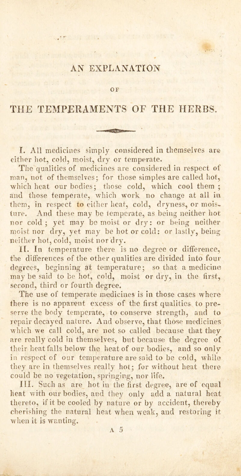 AN EXPLANATION OF THE TEMPERAMENTS OF THE HERBS. I. All medicines simply considered in themselves are either hot, cold, moist, dry or temperate. The qualities of medicines are considered in respect of man, not of themselves; for those simples are called hot, which heat our bodies; those cold, which cool them ; and those temperate, which work no change at all in them, in respect to either heat, cold, dryness, or mois- ture. And these may be temperate, as being neither hot nor cold; yet may be moist or dry: or being neither moist nor dry, yet may be hot or cold: or lastly, being neither hot, cold, moist nor dry. II. In temperature there is no degree or difference, the differences of the other qualities are divided into four degrees, beginning at temperature; so that a medicine may be said to be hot, cold, moist or dry, in the first, second, third or fourth degree. The use of temperate medicines is in those cases where there is no apparent excess of the first qualities to pre- serve the body temperate, to conserve strength, and to repair decayed nature. And observe, that those medicines which we call cold, are not so called because that they are really cold in themselves, but because the degree of their heat falls below the heat of our bodies, and so only in respect of our temperature are said to be cold, while they are in themselves really hot; for without heat there could be no vegetation, springing, nor life. III. Such as are hot in the first degree, are of equal heat with our bodies, and they only add a natural heat thereto, if it be cooled by nature or by accident, thereby cherishing the natural heat when weak, and restoring if when it is wanting.