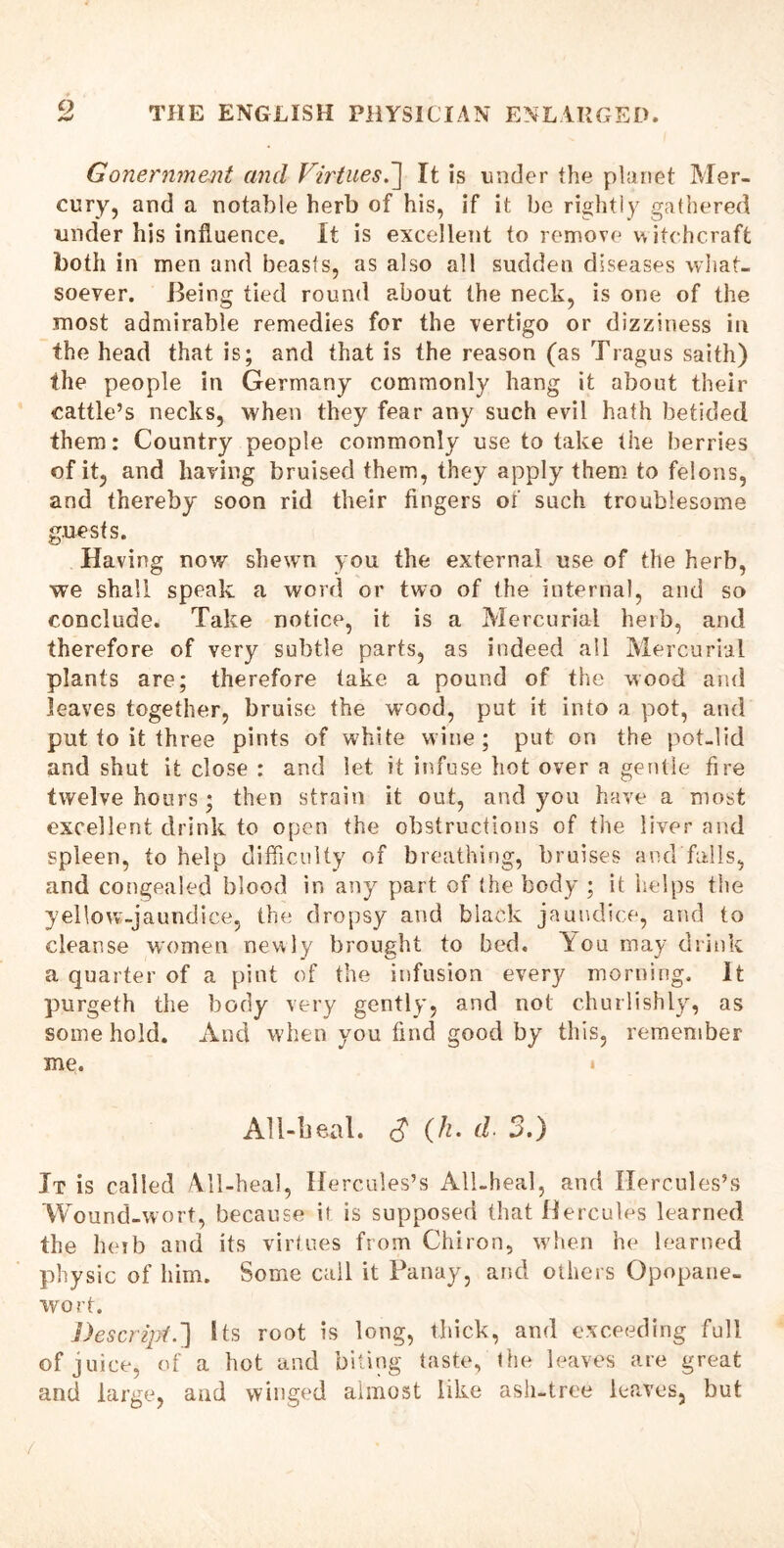 9 Gonernment and Virtues.] It is under the planet Mer- cury, and a notable herb of his, if it be rightly gathered under his influence. It is excellent to remove witchcraft both in men and beasts, as also all sudden diseases what- soever. Being tied round about the neck, is one of the most admirable remedies for the vertigo or dizziness in the head that is; and that is the reason (as Tragus saith) the people in Germany commonly hang it about their cattle’s necks, when they fear any such evil hath betided them: Country people commonly use to take the berries of it, and having bruised them, they apply them to felons, and thereby soon rid their Angers of such troublesome guests. Having now shewn you the external use of the herb, we shall speak a word or two of the internal, and so conclude. Take notice, it is a Mercurial herb, and therefore of very subtle parts, as indeed all Mercurial plants are; therefore take a pound of the wood and leaves together, bruise the wood, put it into a pot, and put to it three pints of white wine ; put on the pot-lid and shut it close : and let it infuse hot over a gentle Are twelve hours ; then strain it out, and you have a most excellent drink to open the obstructions of the liver and spleen, to help difficulty of breathing, bruises and falls, and congealed blood in any part of the body ; it helps the yellow-jaundice, the dropsy and black jaundice, and to cleanse women newly brought to bed. You may drink a quarter of a pint of the infusion every morning. It purgeth the body very gently, and not churlishly, as some hold. And when you And good by this, remember me. AU-beal. $ (h. d. 3.) It is called All-heal, Hercules’s All-heal, and Hercules’s Wound-wort, because it is supposed that Hercules learned the herb and its virtues from Chiron, when he learned physic of him. Some call it Panay, arid others Opopane- wort. Descript.'] Sts root is long, thick, and exceeding full of juice, of a hot and biting taste, the leaves are great and large, and winged almost like ash-tree leaves, but