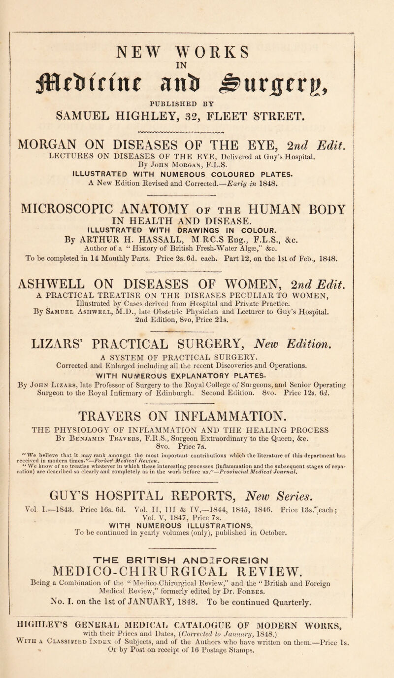 uvstv PUBLISHED BY SAMUEL HIGHLEY, 32, FLEET STREET. MORGAN ON DISEASES OF THE EYE, 2nd Edit. LECTURES ON DISEASES OF THE EYE, Delivered at Guy’sHospilal. By John Morgan, F.L.S. ILLUSTRATED WITH NUMEROUS COLOURED PLATES. A New Edition Revised and Corrected.—Early in 1848. MICROSCOPIC ANATOMY of the HUMAN BODY IN HEALTH AND DISEASE. ILLUSTRATED WITH DRAWINGS IN COLOUR. By ARTHUR H. HASSALL, M RC.S Eng., F.L.S., &c. Author of a “ History of British Fresh-Water Algse,” &c. To he completed in 14 Monthly Parts. Price 2s. 6d. each. Part 12, on the Isl of Feb., 1848. ASHWELL ON DISEASES OF WOMEN, 2nd Edit. A PRACTICAL TREATISE ON THE DISEASES PECULIAR TO WOMEN, Illustrated by Cases derived from Hospital and Private Practice. By Samuel Ashwell, M.D., late Obstetric Physician and Lecturer to Guy’s Hospital. 2nd Edition, 8vo, Price 21s, LIZARS’ PRACTICAL SURGERY, New Edition. A SYSTEM OF PRACTICAL SURGERY. Corrected and Enlarged including all the recent Discoveries and Operations. WITH NUMEROUS EXPLANATORY PLATES. By John Lizars, late Professor of Surgery to the Royal College of Surgeons, and Senior Operating Surgeon to the Royal Infirmary of Edinburgh. Second Edition. 8vo, Price 12s. 6d. TRAVERS ON INFLAMMATION. THE PHYSIOLOGY OF INFLAMMATION AND THE HEALING PROCESS By Benjamin Tkavers, F.R.S., Surgeon Extraordinary to the Queen, &c. 8vo. Price 7s, “We believe that it may rank amongst the most important contributions which the literature of this department has received in modern times.—Forbes’ Medical Review. “ We know of no treatise whatever in which these interesting processes (inflammation and the subsequent stages of repa¬ ration) are described so clearly and completely as in the work before us.^^—Provincial Medical Journal. GUTS HOSPITAL REPORTS, New Series. Vol 1.—1843. Price 16s. 6d. Vol. II, 111 & IV,—1844, 1845, 1846. Pi-ice IBs.each; Vol. V, 1847, Price 7s. WITH NUMEROUS ILLUSTRATIONS. To he continued in yearly volumes (only), published in October. THE BRITISH ANDIFOREIGN MEDICO-CHIRURGICAL REVIEW. Being a Combination of the “ Medico-Chirurgical Review,” and the “British and Foreign Medical Review,” formerly edited by Dr. Forbes. No. I. on the 1st of JANUARY, 1848. To be continued Quarterly. HIGHLEY’S GENERAL MEDICAli CATALOGUE OF MODERN WORKS, with their Prices and Dates, {Corrected io January, 1848.) With a Classified Index of Subjects, and of the Authors who have written on them.—Price Is. Or by Post on receipt of 16 Postage Stamps.