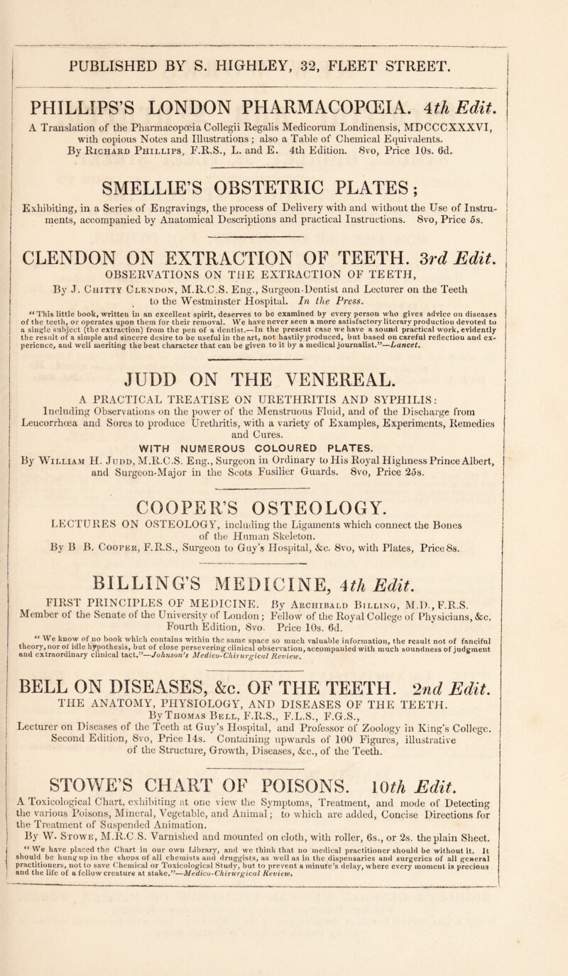 1 PHILLIPS’S LONDON PHARMACOPOLIA. UhEdit. I A Translation of the Phaimacopoeia Collegii Regalis Medicorum Londinensis, MDCCCXXXVI, i with copious Notes and Illustrations ; also a Table of Chemical Equivalents. [ By Richard Phillips, F.R.S., L. and E. 4th Edition. 8vo, Price 10s. 6d. ; SMELLIE’S OBSTETRIC PLATES; Exhibiting, in a Series of Engravings, the process of Delivery with and without the Use of Instru¬ ments, accompanied by Anatomical Descriptions and practical Instructions. 8vo, Price 5s. CLENDON ON EXTRACTION OF TEETH, ird Edit. | OBSERVATIONS ON THE EXTRACTION OF TEETH, ] By J. Chittv Clendon, M.R.C.S. Eng., Surgeon-Dentist and Lecturer on the Teeth | to the Westminster Hospital. In the Press. “This little book, written in an excellent spirit, deserves to be examined by every person who giv'es advice on diseases of the teeth, or operates upon them for their removal. We have never seen a more satisfactory literary production devoted to a single suliject (the extraction) from the pen of a dentist.— In the present case we have a sound practical work, evidently the result of a simple and sincere desire to be useful in the art, not hastily produced, but based on careful retlectiou and ex¬ perience, and well meriting the best character that can be given to it by a medical journalist.”—Lancet, j __ i JUDD ON THE VENEREAL. A PRACTICAL TREATISE ON URETHRITIS AND SYPHILIS: Including Observations on the power of the Menstruous Fluid, and of the Discharge from Leucorrhoea and Sores to produce Urethritis, with a variety of Examples, Experiments, Remedies and Cures. WITH NUMEROUS COLOURED PLATES. By William H. Judd, M.R.C.S. Eng., Surgeon in Ordinary to His Royal Highness Prince Albert, and Surgeon-Major in the Scots Fusilier Guards. 8vo, Price 25s. COOPER’S OSTEOLOGY. LECTURES ON OSTEOLOGY, including the Ligaments which connect the Bones of the Fluman Skeleton. By B B. Cooper, F.R.S., Surgeon to Guy’s Hospital, &c. 8vo, with Plates, Price8s. BILLING’S MEDICINE, 4th Edit. FIRST PRINCIPLES OF MEDICINE. By Archibald Billing, M.D.,F.R.S. Member of the Senate of the University of London; Fellow of the Royal College of Physicians, &c. Fourth Edition, 8vo. Price lOs. 6d. “ We know of no book which contains within the same .space so much valuable information, the result not of fanciful theory, nor of idle hj^jothesis, but of close persevering clinical observation, accompanied with much soundness of judgment and extraordinary clinical iB.cV^^—Johnson^s Medico-Chirurgtcal Review. BELL ON DISEASES, &c. OF THE TEETH. 2nd Edit. THE ANATOMY, PHYSIOLOGY, AND DISEASES OF THE TEETH. By Thomas Bell, F.R.S., F.L.S., F.G.S., Lecturer on Diseases of the Teeth at Guy’s Hospital, and Professor of Zoology in King’s College. Second Edition, 8vo, Price I4s. Containing upwards of 100 Figures, illustrative of the Structure, Growth, Diseases, &c., of the Teeth. STOWE’S CHART OF POISONS. \Qth Edit. A Toxicological Chart, exhibiting at one view the Symptoms, Treatment, and mode of Detecting the various Poisons, Mineral, Vegetable, and Animal; to which are added. Concise Directions for j the Treatment of Suspended Animation. j By W. Stowe, M.R.C.S. Varnished and mounted on cloth, with roller, 6s., or 2s. the plain Sheet. “ We have placed the Chart in our own Library, and we think that no medical practitioner should be without it. It should be luingup iu the shops of all chemists and druggists, as well as in the dispensaries and surgeries of all general practitioners, not to save Chemical or Toxicological Study, but to prevent a minute’s delay, where every moment is precious i and tile life of a fellow creature at stake.”—Medicu-Chirurgical Hevieio,