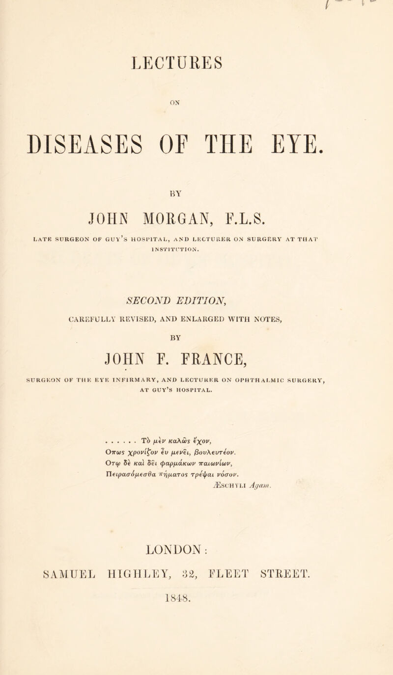 LECTURES ON OF THE EYE. BY JOHN MORGAN, F.L.S. Late surgeon of guy’s hospital, and lecturer on surgery at THAI’ INSTITUTION. SECOND EDITION, CAREFULLY REVISED, AND ENLARGED WITH NOTES, BY JOHN F. FRANCE, surgeon of the eye infirmary, and lecturer on ophthai.mic surgery^ AT guy’s hospital. .Tb jitep KaXas eX®*'’ Ottws eu fieuei, ^ovK€vt4ov. OT(f) 5e KOI Set (papfj.dKoci' iraicovlwv, rietpacrt^^eo-Oa Tr-rj/xaTos rpeij/ai voaoi'. yEschyli a (/am. LONDOxN : SAMUEL HIGHLEY, 82, ELEET STREET. 184S.