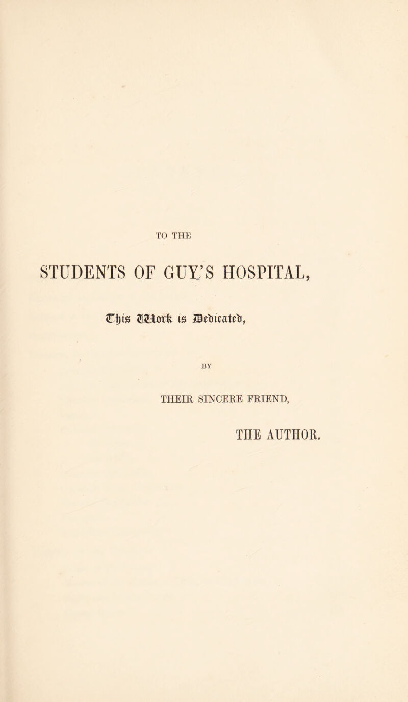 TO THE STUDENTS OF GUY;S HOSPITAL, is Betiicateti, BY THEIR SINCERE ERIEND, THE AUTHOR.