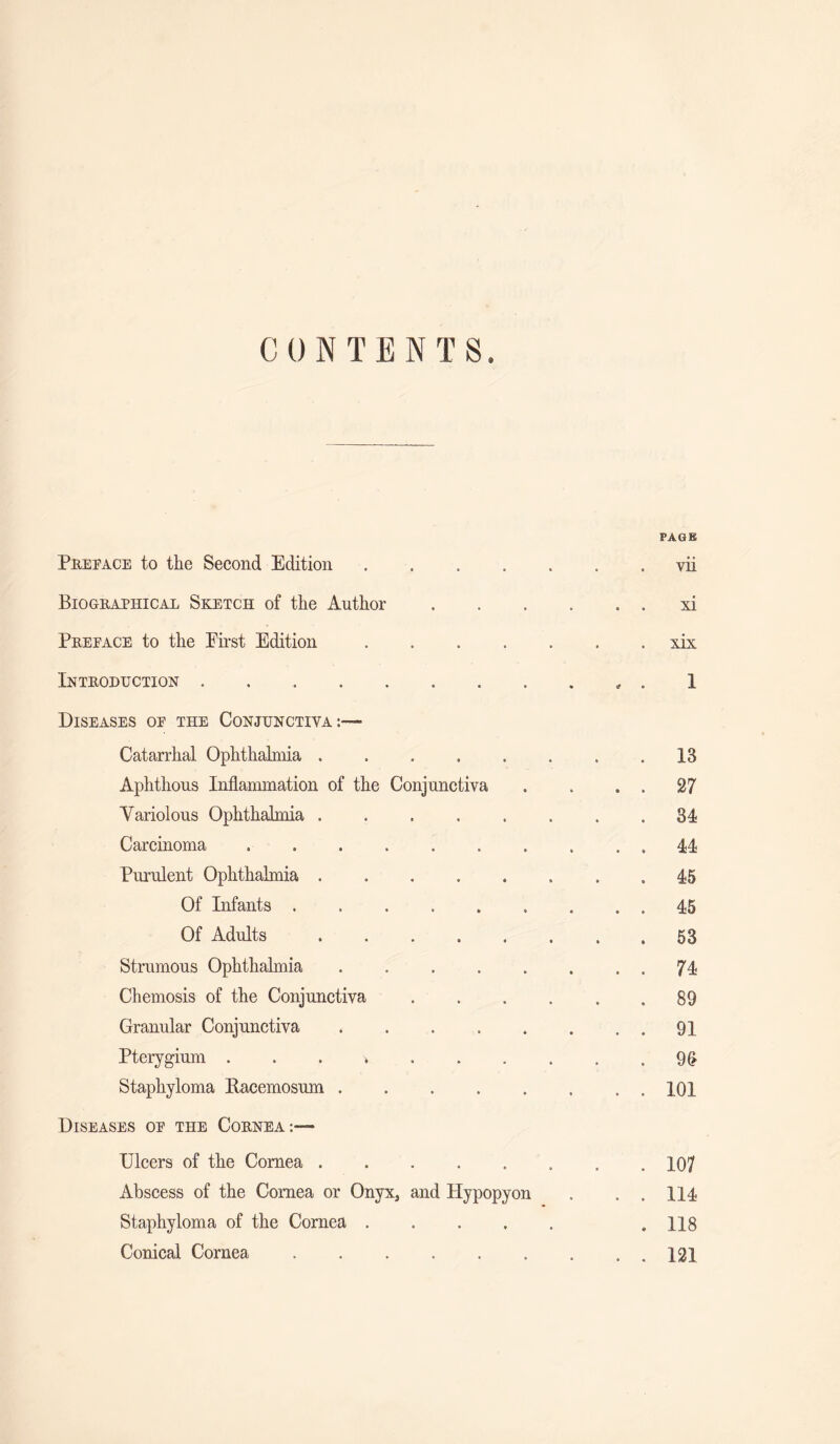 CONTENTS. Preface to the Second Edition .... Biographical Sketch of the Author Prepace to the Enst Edition .... Introduction. Diseases op the Conjunctiva:— Catarrhal Ophthalmia. Aphthous Inflammation of the Conjunctiva Variolous Ophthalmia. Carcinoma ....... Purulent Ophthalmia. Of Infants. Of Adults. Strumous Ophthalmia ..... Chemosis of the Conjunctiva Granular Conjunctiva. Pterygium Staphyloma Eacemosum. Diseases op the Cornea:— Ulcers of the Cornea. Abscess of the Cornea or Onyx, and Hypopyon Staphyloma of the Cornea .... Conical Cornea. PAGE . vii xi xix I . 13 . 27 . 34 . 44 . 45 . 45 . 53 . 74 . 89 . 91 . 9fl . 101 . 107 . 114 . 118 . 121