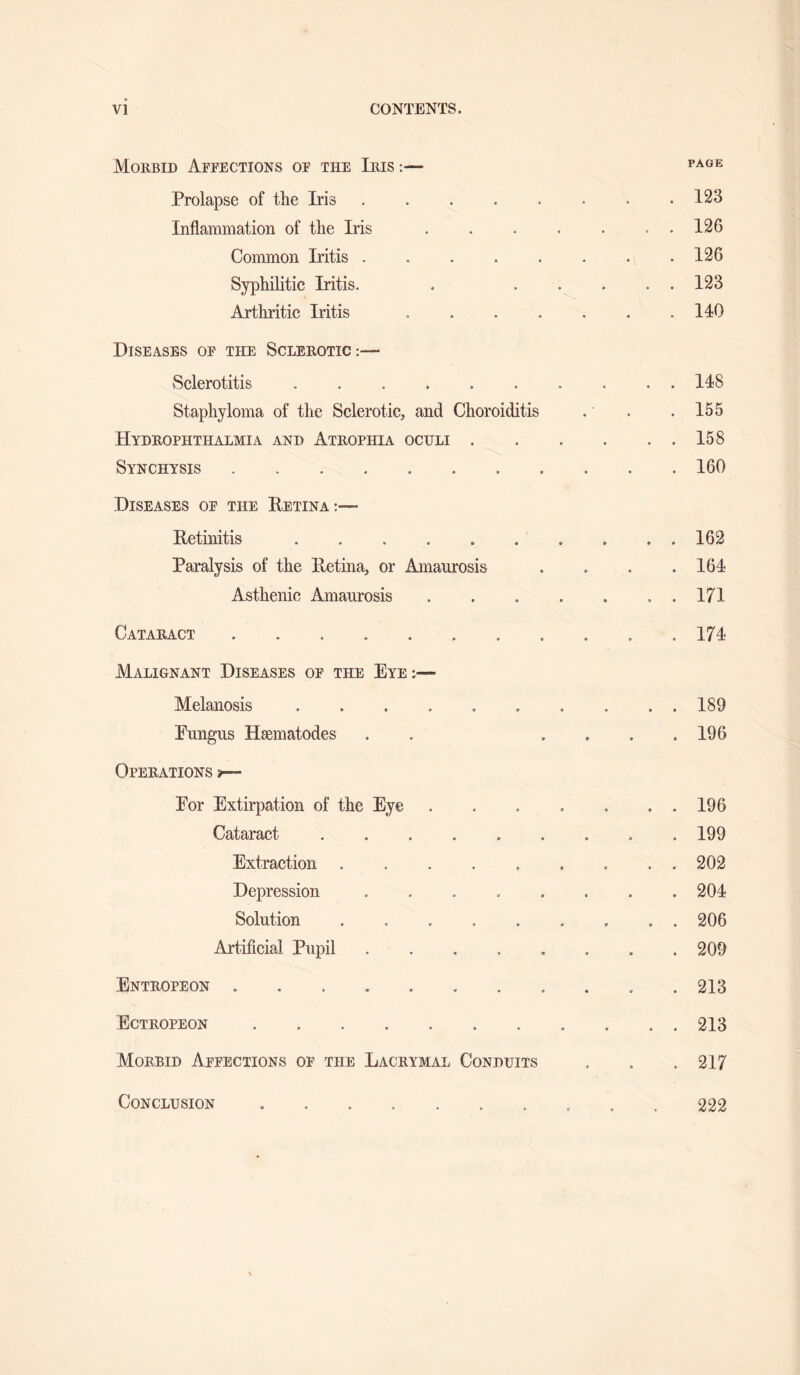Morbid Affections of the Iiiis:— Prolapse of the Iris.123 Inflammation of the Iris.126 Common Iritis.126 Syphilitic Iritis. . .123 Arthritic Iritis.140 Diseases of the Sclerotic:— vSclerotitis. 148 Staphyloma of the Sclerotic, and Choroiditis . . .155 Hydrophthalmia and Atrophia oculi.158 Synchysis.160 Diseases of the Eetina:—■ Retinitis.162 Paralysis of the Pvetina, or Amaurosis . . . .164 Asthenic Amaurosis.171 Cataract.. . . . .174 Malignant Diseases of the Eye;— Melanosis. 189 Eungus Haematodes . . .... 196 Operations i— For Extirpation of the Eye . . . . . . . 196 Cataract.199 Extraction.202 Depression.204 Solution.206 Artificial Pupil.209 Entropeon.213 Ectropeon.213 Morbid Affections of the Lacrymal Conduits . . . 217 Conclusion 222