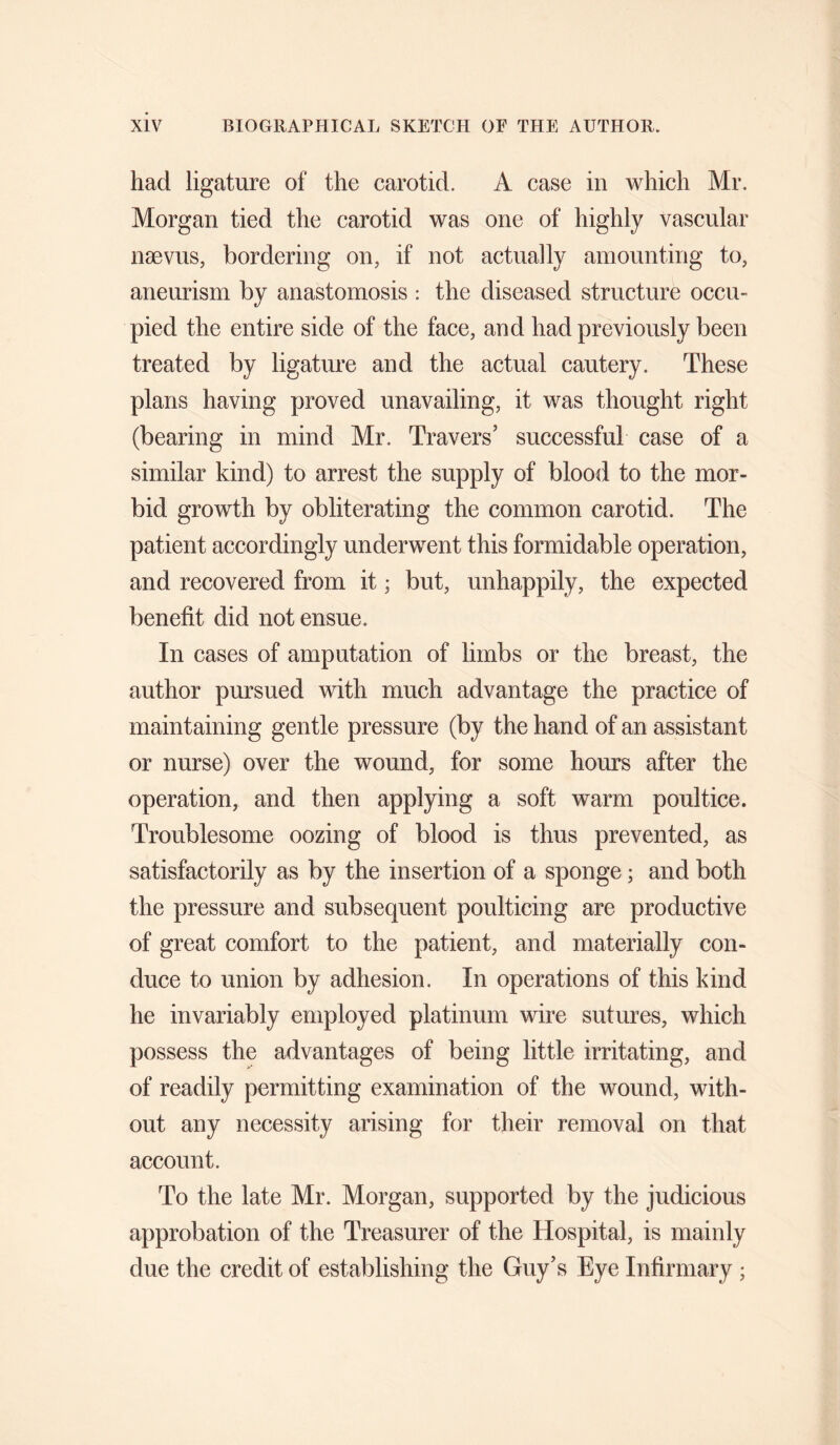 had ligature of the carotid. A case in which Mr. Morgan tied the carotid was one of highly vascular naeviis, bordering on, if not actually amounting to, aneurism by anastomosis : the diseased structure occu¬ pied the entire side of the face, and had previously been treated by ligature and the actual cautery. These plans having proved unavailing, it was thought right (bearing in mind Mr. Travers’ successful case of a similar kind) to arrest the supply of blood to the mor¬ bid growth by obliterating the common carotid. The patient accordingly underwent this formidable operation, and recovered from it; but, unhappily, the expected benefit did not ensue. In cases of amputation of limbs or the breast, the author pursued with much advantage the practice of maintaining gentle pressure (by the hand of an assistant or nurse) over the wound, for some hours after the operation, and then applying a soft warm poultice. Troublesome oozing of blood is thus prevented, as satisfactorily as by the insertion of a sponge; and both the pressure and subsequent poulticing are productive of great comfort to the patient, and materially con¬ duce to union by adhesion. In operations of this kind he invariably employed platinum wire sutures, which possess the advantages of being little irritating, and of readily permitting examination of the wound, with¬ out any necessity arising for their removal on that account. To the late Mr. Morgan, supported by the judicious approbation of the Treasurer of the Hospital, is mainly due the credit of establishing the Guy’s Eye Infirmary ;
