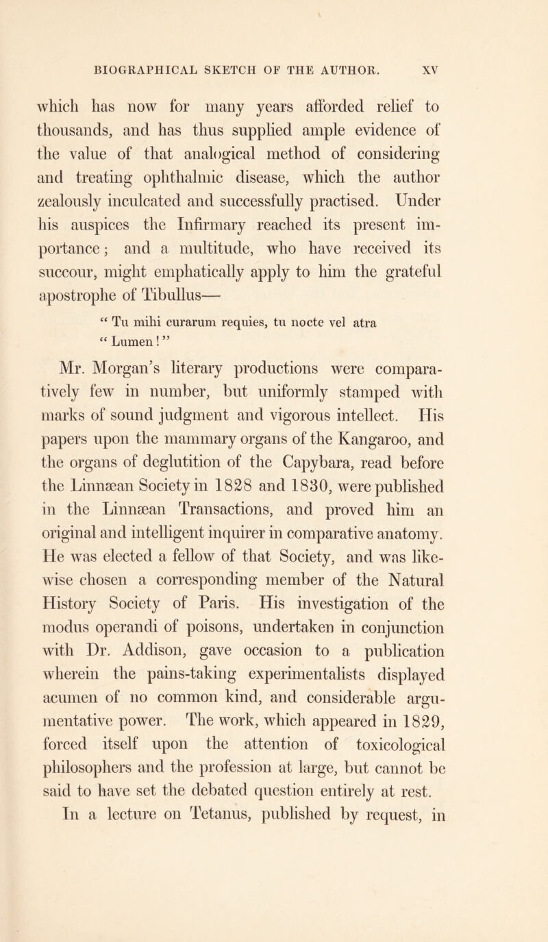 which has now for many years afforded relief to thousands, and has thus supplied ample evidence of the value of that analogical method of considering and treating ophthalmic disease, which the author zealously inculcated and successfully practised. Under his auspices the Infirmary reached its present im¬ portance ; and a multitude, who have received its succour, might emphatically apply to him the grateful apostrophe of Tibullus— “ Tu mihi curarum requies, tn nocte vel atra “ Lumen! ” Mr. Morgan’s literary productions were compara¬ tively few in number, but uniformly stamped with marks of sound judgment and vigorous intellect. His papers upon the mammary organs of the Kangaroo, and the organs of deglutition of the Capybara, read before the Linnsean Society in 1828 and 1830, were published in the Linnsean Transactions, and proved him an original and intelligent inquirer in comparative anatomy. He was elected a fellow of that Society, and was like¬ wise chosen a corresponding member of the Natural History Society of Paris. His investigation of the modus operandi of poisons, undertaken in conjunction with Dr. Addison, gave occasion to a publication wherein the pains-taking experimentalists displayed acumen of no common kind, and considerable argu¬ mentative power. The work, which appeared in 1829, forced itself upon the attention of toxicological philosophers and the profession at large, but cannot be said to have set the debated question entirely at rest. In a lecture on Tetanus, published by request, in