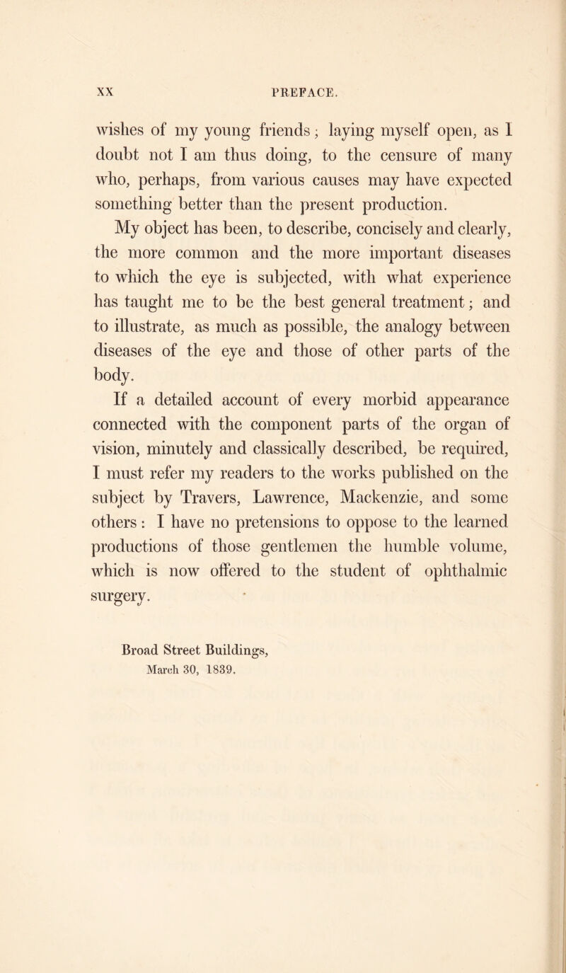 wishes of my young friends; laying myself open, as I doubt not I am thus doing, to the censure of many who, perhaps, from various causes may have expected something better than the present production. My object has been, to describe, concisely and clearly, the more common and the more important diseases to which the eye is subjected, with what experience has taught me to be the best general treatment; and to illustrate, as much as possible, the analogy between diseases of the eye and those of other parts of the body. If a detailed account of every morbid appearance connected with the component parts of the organ of vision, minutely and classically described, be required, I must refer my readers to the works published on the subject by Travers, Lawrence, Mackenzie, and some others: I have no pretensions to oppose to the learned productions of those gentlemen the humble volume, which is now olfered to the student of ophthalmic surgery. Broad Street Buildings, March 30, 1839.