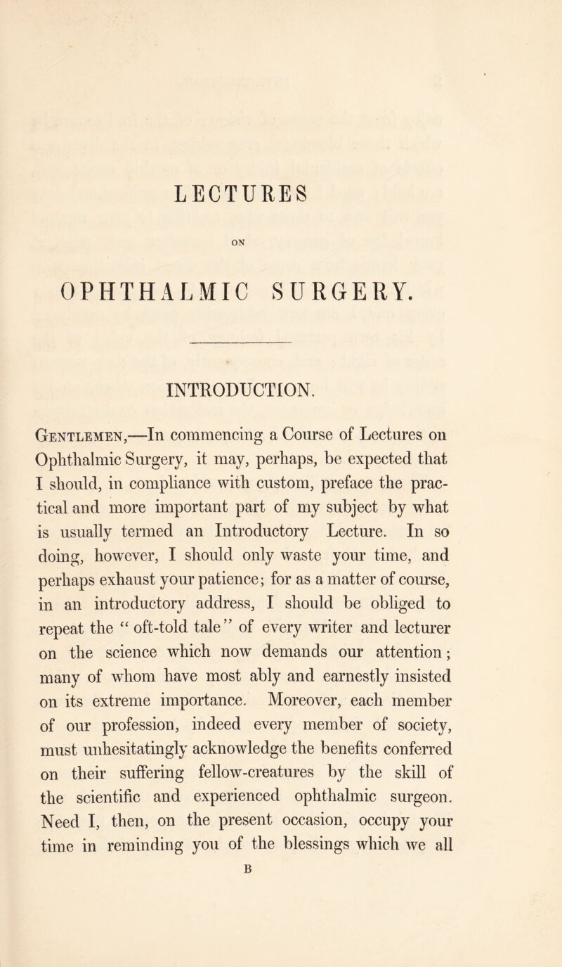 LECTURES ON OPHTHALMIC SURGERY. INTRODUCTION. Gentlemen,—In commencing a Course of Lectures on Ophthalmic Surgery, it may, perhaps, be expected that I should, in compliance with custom, preface the prac¬ tical and more important part of my subject by what is usually termed an Introductory Lecture. In so doing, however, I should only waste your time, and perhaps exhaust your patience; for as a matter of course, in an introductory address, I should be obliged to repeat the oft-told tale” of every writer and lecturer on the science which now demands our attention; many of whom have most ably and earnestly insisted on its extreme importance. Moreover, each member of our profession, indeed every member of society, must unhesitatingly acknowledge the benefits conferred on their suffering fellow-creatures by the skill of the scientific and experienced ophthalmic surgeon. Need I, then, on the present occasion, occupy your time in reminding you of the blessings which we all B