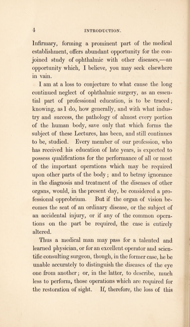 Infirmary, forming a prominent part of tlie medical establishment, offers abundant opportunity for the con¬ joined study of ophthalmic with other diseases,—an opportunity which, I believe, you may seek elsewhere in vain. I am at a loss to conjecture to what cause the long continued neglect of ophthalmic surgery, as an essen¬ tial part of professional education, is to be traced; knowing, as I do, how generally, and with what indus¬ try and success, the pathology of almost every portion of the human body, save only that which forms the subject of these Lectures, has been, and still continues to be, studied. Every member of our profession, who has received his education of late years, is expected to possess qualifications for the performance of all or most of the important operations which may be required upon other parts of the body ; and to betray ignorance in the diagnosis and treatment of the diseases of other organs, would, in the present day, be considered a pro¬ fessional opprobrium. But if the organ of vision be¬ comes the seat of an ordinary disease, or the subject of an accidental injury, or if any of the common opera¬ tions on the part be required, the case is entirely altered. Thus a medical man may pass for a talented and learned physician, or for an excellent operator and scien¬ tific consulting surgeon, though, in the former case, he be unable accurately to distinguish the diseases of the eye one from another; or, in the latter, to describe, much less to perform, those operations which are required for the restoration of sight. If, therefore, the loss of this