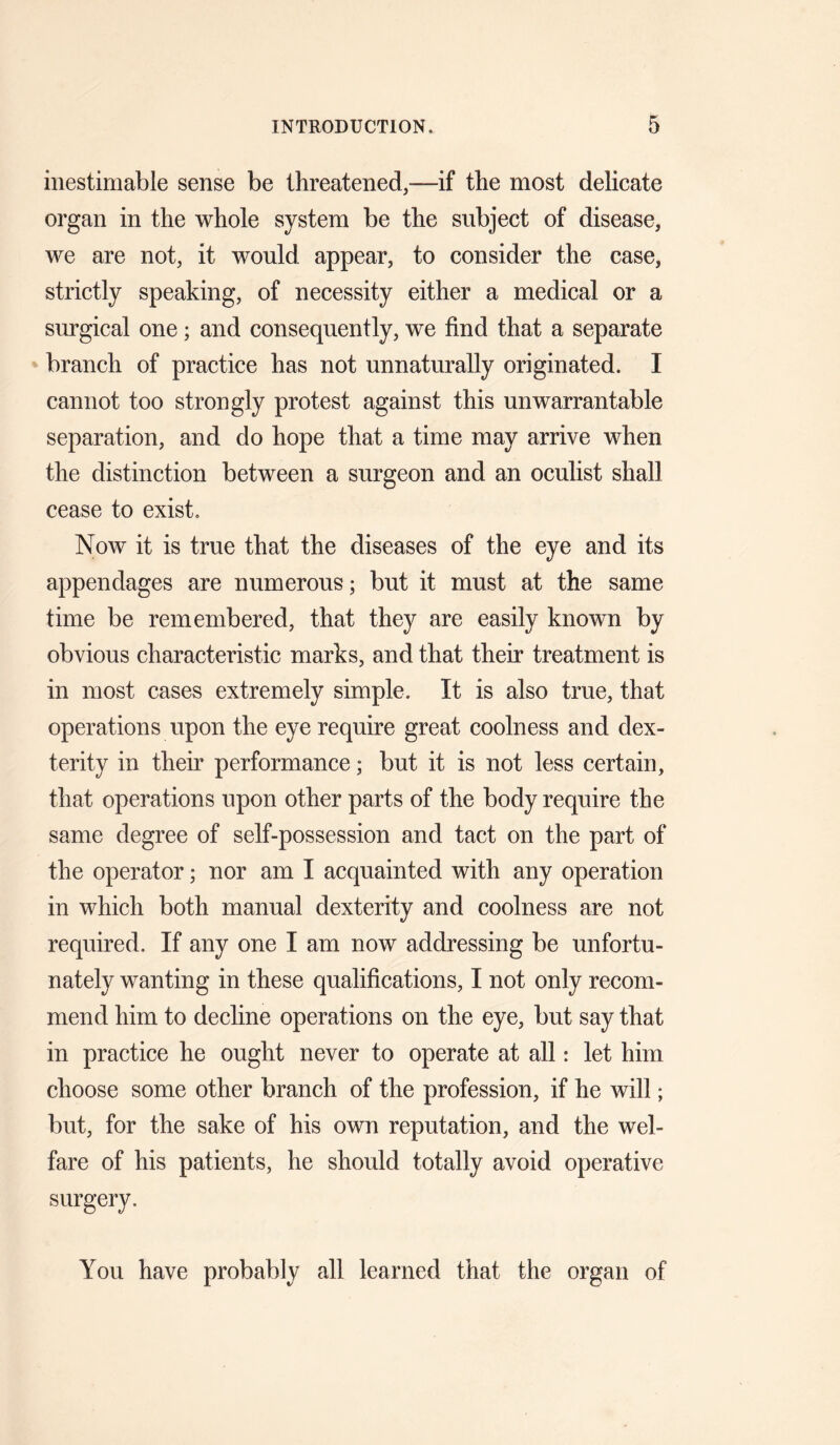 inestimable sense be threatened,—if the most delicate organ in the whole system be the subject of disease, we are not, it would appear, to consider the case, strictly speaking, of necessity either a medical or a surgical one; and consequently, we find that a separate branch of practice has not unnaturally originated. I cannot too strongly protest against this unwarrantable separation, and do hope that a time may arrive when the distinction between a surgeon and an oculist shall cease to exist. Now it is true that the diseases of the eye and its appendages are numerous; but it must at the same time be remembered, that they are easily known by obvious characteristic marks, and that their treatment is in most cases extremely simple. It is also true, that operations upon the eye require great coolness and dex¬ terity in their performance; but it is not less certain, that operations upon other parts of the body require the same degree of self-possession and tact on the part of the operator; nor am I acquainted with any operation in which both manual dexterity and coolness are not required. If any one I am now addressing be unfortu¬ nately wanting in these qualifications, I not only recom¬ mend him to decline operations on the eye, but say that in practice he ought never to operate at all: let him choose some other branch of the profession, if he will; but, for the sake of his own reputation, and the wel¬ fare of his patients, he should totally avoid operative surgery. You have probably all learned that the organ of