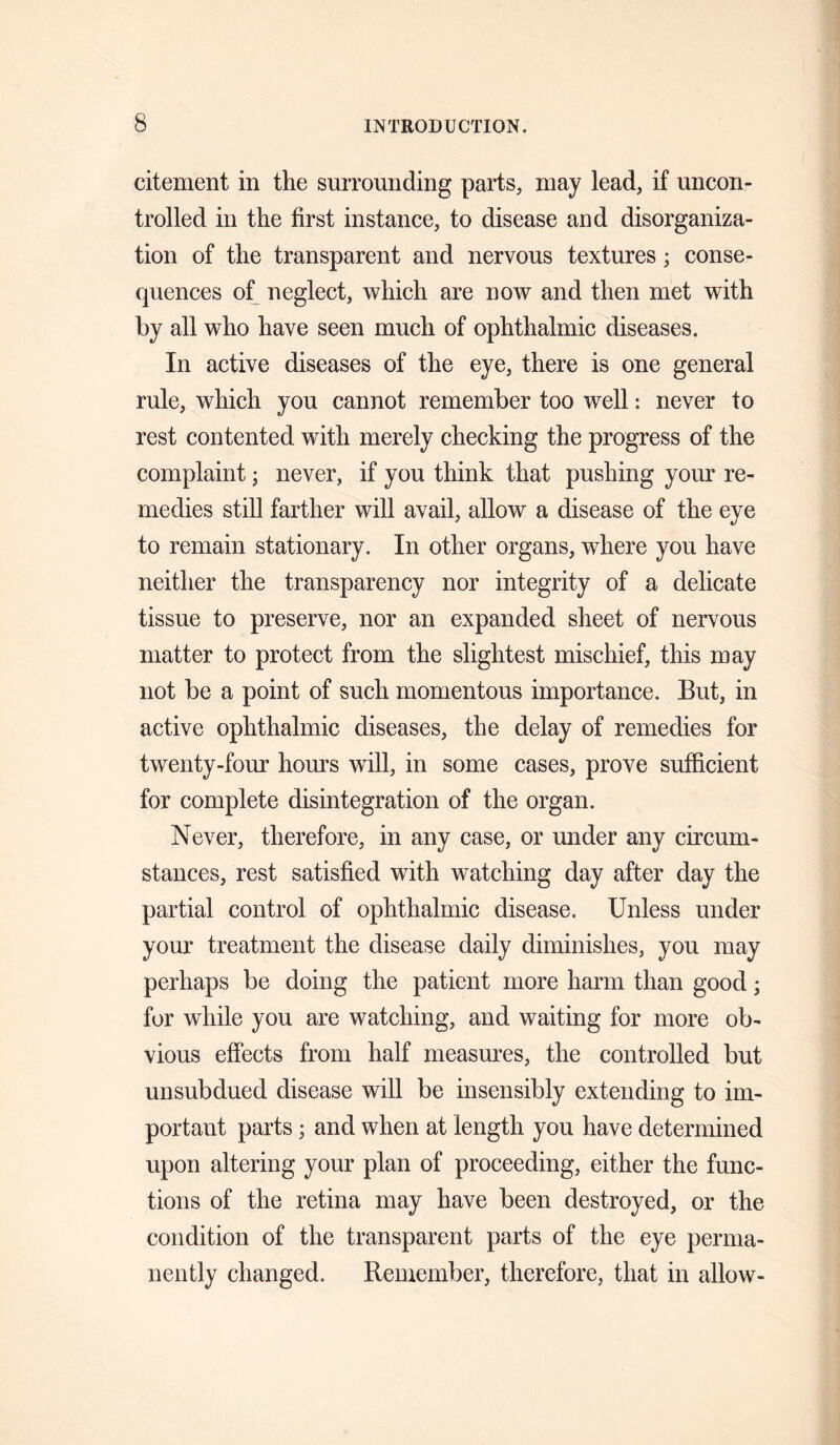 citement in the surrounding parts, may lead, if uncon¬ trolled in the first instance, to disease and disorganiza¬ tion of the transparent and nervous textures; conse¬ quences o^ neglect, which are now and then met with by all who have seen much of ophthalmic diseases. In active diseases of the eye, there is one general rule, which you cannot remember too well: never to rest contented with merely checking the progress of the complaint; never, if you think that pushing your re¬ medies still farther will avail, allow a disease of the eye to remain stationary. In other organs, where you have neither the transparency nor integrity of a delicate tissue to preserve, nor an expanded sheet of nervous matter to protect from the slightest mischief, this may not be a point of such momentous importance. But, in active ophthalmic diseases, the delay of remedies for twenty-four hours will, in some cases, prove sufficient for complete disintegration of the organ. Never, therefore, in any case, or under any circum¬ stances, rest satisfied with watching day after day the partial control of ophthalmic disease. Unless under your treatment the disease daily diminishes, you may perhaps be doing the patient more harm than good; for while you are watching, and waiting for more ob¬ vious effects from half measures, the controlled but unsubdued disease will be insensibly extending to im¬ portant parts; and when at length you have determined upon altering your plan of proceeding, either the func¬ tions of the retina may have been destroyed, or the condition of the transparent parts of the eye perma¬ nently changed. Remember, therefore, that in allow-