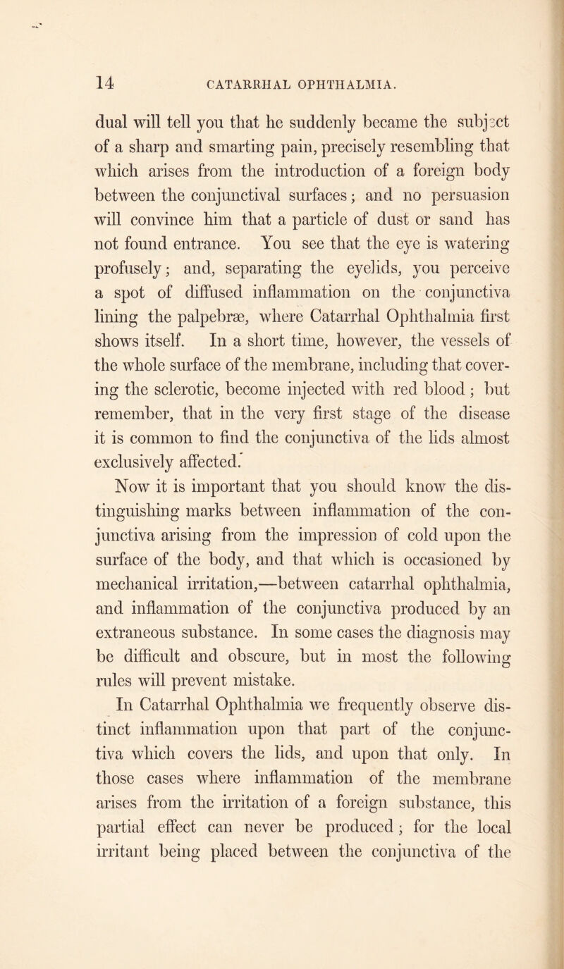 dual will tell you that he suddenly became the subject of a sharp and smarting pain, precisely resembling that which arises from the introduction of a foreign body between the conjunctival surfaces; and no persuasion will convince him that a particle of dust or sand has not found entrance. You see that the eye is watering profusely; and, separating the eyelids, you perceive a spot of diffused inflammation on the conjunctiva lining the palpebrae, where Catarrhal Ophthalmia first shows itself. In a short time, however, the vessels of the whole surface of the membrane, including that cover¬ ing the sclerotic, become injected with red blood; but remember, that in the very first stage of the disease it is common to find the conjunctiva of the lids almost exclusively affected. Now it is important that you should know the dis¬ tinguishing marks between inflammation of the con¬ junctiva arising from the impression of cold upon the surface of the body, and that which is occasioned by mechanical irritation,—between catarrhal ophthalmia, and inflammation of the conjunctiva produced by an extraneous substance. In some cases the diagnosis may be difficult and obscure, but in most the following rules will prevent mistake. In Catarrhal Ophthalmia we frequently observe dis¬ tinct inflammation upon that part of the conjunc¬ tiva which covers the lids, and upon that only. In those cases where inflammation of the membrane arises from the irritation of a foreign substance, this partial effect can never be produced; for the local irritant being placed between the conjunetiva of the