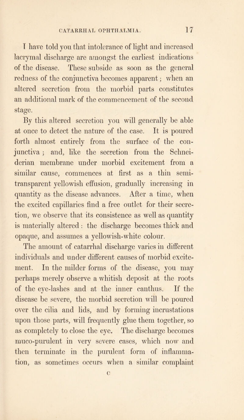 T have told you that intolerance of light and increased lacrymal discharge are amongst the earliest indications of the disease. These subside as soon as the general redness of the conjunctiva becomes apparent; when an altered secretion from the morbid parts constitutes an additional mark of the commencement of the second stage. By this altered secretion yon will generally be able at once to detect the nature of the case. It is poured forth almost entirely from the surface of the con¬ junctiva ; and, like the secretion from the Schnei¬ derian membrane under morbid excitement from a similar cause, commences at first as a thin semi¬ transparent yellowish effusion, gradually increasing in quantity as the disease advances. After a time, when the excited capillaries find a free outlet for their secre¬ tion, we observe that its consistence as well as quantity is materially altered : the discharge becomes thick and opaque, and assumes a yellowish-white colour. The amount of catarrhal discharge varies in different individuals and under different causes of morbid excite¬ ment. In the milder forms of the disease, you may perhaps merely observe a whitish deposit at the roots of the eye-lashes and at the inner can thus. If the disease be severe, the morbid secretion will be poured over the cilia and lids, and by forming incrustations upon those parts, will frequently glue them together, so as completely to close the eye. The discharge becomes muco-purulent in very severe cases, which now and then terminate in the purulent form of inflamma¬ tion, as sometimes occurs when a similar complaint 0